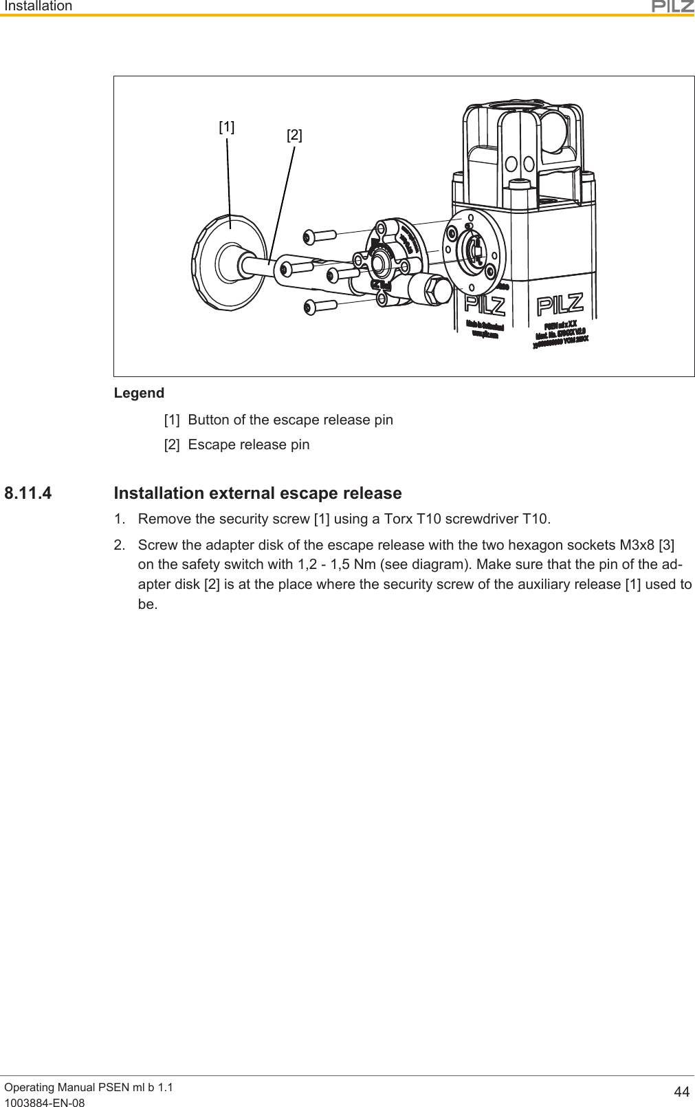 InstallationOperating Manual PSEN ml b 1.11003884-EN-08 44[2][1]Legend[1] Button of the escape release pin[2] Escape release pin8.11.4 Installation external escape release1. Remove the security screw [1] using a Torx T10 screwdriver T10.2. Screw the adapter disk of the escape release with the two hexagon sockets M3x8[3]on the safety switch with 1,2 - 1,5 Nm (see diagram). Make sure that the pin of the ad-apter disk [2] is at the place where the security screw of the auxiliary release [1] used tobe.