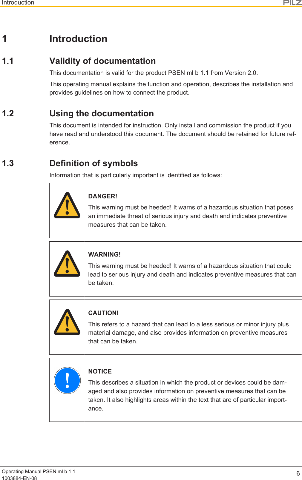 IntroductionOperating Manual PSEN ml b 1.11003884-EN-08 61 Introduction1.1 Validity of documentationThis documentation is valid for the product PSEN ml b 1.1 from Version 2.0.This operating manual explains the function and operation, describes the installation andprovides guidelines on how to connect the product.1.2 Using the documentationThis document is intended for instruction. Only install and commission the product if youhave read and understood this document. The document should be retained for future ref-erence.1.3 Definition of symbolsInformation that is particularly important is identified as follows:DANGER!This warning must be heeded! It warns of a hazardous situation that posesan immediate threat of serious injury and death and indicates preventivemeasures that can be taken.WARNING!This warning must be heeded! It warns of a hazardous situation that couldlead to serious injury and death and indicates preventive measures that canbe taken.CAUTION!This refers to a hazard that can lead to a less serious or minor injury plusmaterial damage, and also provides information on preventive measuresthat can be taken.NOTICEThis describes a situation in which the product or devices could be dam-aged and also provides information on preventive measures that can betaken. It also highlights areas within the text that are of particular import-ance.