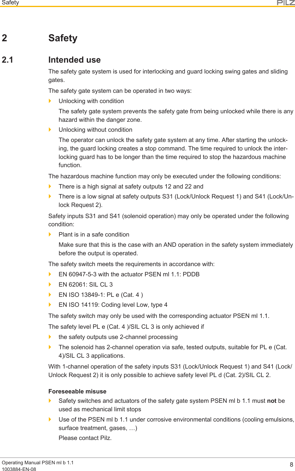 SafetyOperating Manual PSEN ml b 1.11003884-EN-08 82 Safety2.1 Intended useThe safety gate system is used for interlocking and guard locking swing gates and slidinggates.The safety gate system can be operated in two ways:}Unlocking with conditionThe safety gate system prevents the safety gate from being unlocked while there is anyhazard within the danger zone.}Unlocking without conditionThe operator can unlock the safety gate system at any time. After starting the unlock-ing, the guard locking creates a stop command. The time required to unlock the inter-locking guard has to be longer than the time required to stop the hazardous machinefunction.The hazardous machine function may only be executed under the following conditions:}There is a high signal at safety outputs 12 and 22 and}There is a low signal at safety outputs S31 (Lock/Unlock Request 1) and S41 (Lock/Un-lock Request 2).Safety inputs S31 and S41 (solenoid operation) may only be operated under the followingcondition:}Plant is in a safe conditionMake sure that this is the case with an AND operation in the safety system immediatelybefore the output is operated.The safety switch meets the requirements in accordance with:}EN 60947-5-3 with the actuator PSEN ml 1.1: PDDB}EN 62061: SIL CL 3}EN ISO 13849-1: PL e (Cat. 4 )}ENISO14119: Coding level Low, type 4The safety switch may only be used with the corresponding actuator PSEN ml 1.1.The safety level PL e (Cat. 4 )/SIL CL 3 is only achieved if}the safety outputs use 2-channel processing}The solenoid has 2-channel operation via safe, tested outputs, suitable for PL e (Cat.4)/SIL CL 3 applications.With 1-channel operation of the safety inputs S31 (Lock/Unlock Request 1) and S41 (Lock/Unlock Request 2) it is only possible to achieve safety level PLd(Cat.2)/SILCL2.Foreseeable misuse}Safety switches and actuators of the safety gate system PSEN ml b 1.1 must not beused as mechanical limit stops}Use of the PSEN ml b 1.1 under corrosive environmental conditions (cooling emulsions,surface treatment, gases, …)Please contact Pilz.