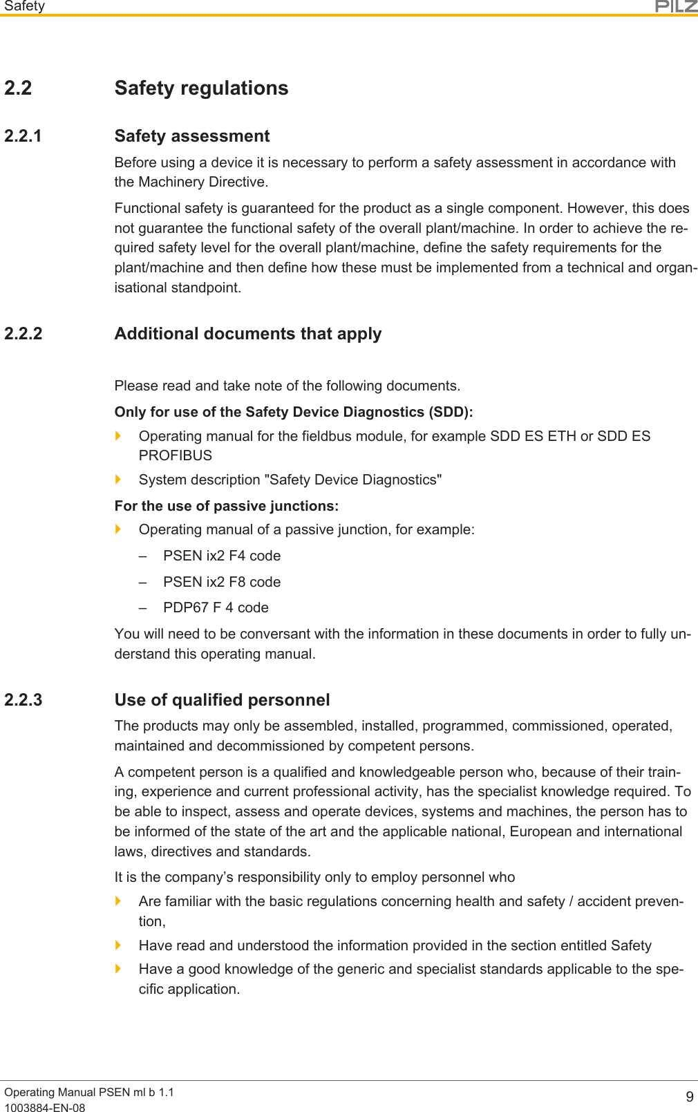 SafetyOperating Manual PSEN ml b 1.11003884-EN-08 92.2 Safety regulations2.2.1 Safety assessmentBefore using a device it is necessary to perform a safety assessment in accordance withthe Machinery Directive.Functional safety is guaranteed for the product as a single component. However, this doesnot guarantee the functional safety of the overall plant/machine. In order to achieve the re-quired safety level for the overall plant/machine, define the safety requirements for theplant/machine and then define how these must be implemented from a technical and organ-isational standpoint.2.2.2 Additional documents that applyPlease read and take note of the following documents.Only for use of the Safety Device Diagnostics (SDD):}Operating manual for the fieldbus module, for example SDD ES ETH or SDD ESPROFIBUS}System description &quot;Safety Device Diagnostics&quot;For the use of passive junctions:}Operating manual of a passive junction, for example:– PSEN ix2 F4 code– PSEN ix2 F8 code– PDP67 F 4 codeYou will need to be conversant with the information in these documents in order to fully un-derstand this operating manual.2.2.3 Use of qualified personnelThe products may only be assembled, installed, programmed, commissioned, operated,maintained and decommissioned by competent persons.A competent person is a qualified and knowledgeable person who, because of their train-ing, experience and current professional activity, has the specialist knowledge required. Tobe able to inspect, assess and operate devices, systems and machines, the person has tobe informed of the state of the art and the applicable national, European and internationallaws, directives and standards.It is the company’s responsibility only to employ personnel who}Are familiar with the basic regulations concerning health and safety / accident preven-tion,}Have read and understood the information provided in the section entitled Safety}Have a good knowledge of the generic and specialist standards applicable to the spe-cific application.