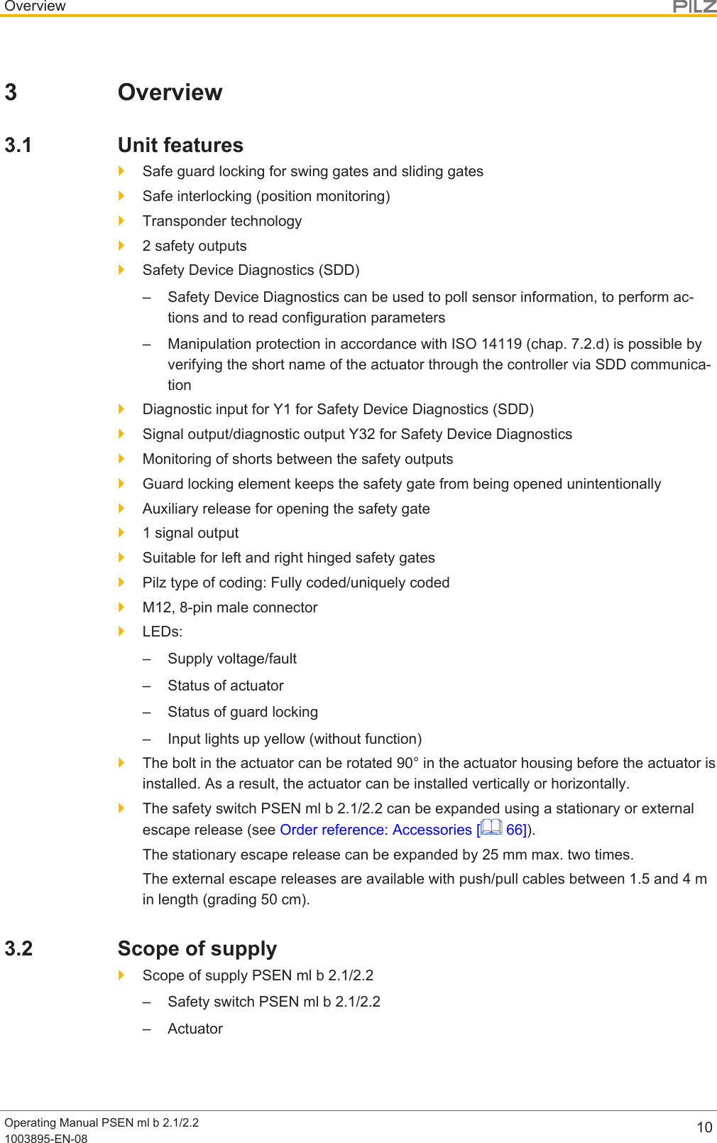 OverviewOperating Manual PSEN ml b 2.1/2.21003895-EN-08 103 Overview3.1 Unit features}Safe guard locking for swing gates and sliding gates}Safe interlocking (position monitoring)}Transponder technology}2 safety outputs}Safety Device Diagnostics (SDD)– Safety Device Diagnostics can be used to poll sensor information, to perform ac-tions and to read configuration parameters– Manipulation protection in accordance with ISO 14119 (chap. 7.2.d) is possible byverifying the short name of the actuator through the controller via SDD communica-tion}Diagnostic input for Y1 for Safety Device Diagnostics (SDD)}Signal output/diagnostic output Y32 for Safety Device Diagnostics}Monitoring of shorts between the safety outputs}Guard locking element keeps the safety gate from being opened unintentionally}Auxiliary release for opening the safety gate}1 signal output}Suitable for left and right hinged safety gates}Pilz type of coding: Fully coded/uniquely coded}M12, 8-pin male connector}LEDs:– Supply voltage/fault– Status of actuator– Status of guard locking– Input lights up yellow (without function)}The bolt in the actuator can be rotated 90° in the actuator housing before the actuator isinstalled. As a result, the actuator can be installed vertically or horizontally.}The safety switch PSEN ml b 2.1/2.2 can be expanded using a stationary or externalescape release (see Order reference: Accessories [  66]).The stationary escape release can be expanded by 25 mm max. two times.The external escape releases are available with push/pull cables between 1.5and4min length (grading 50cm).3.2 Scope of supply}Scope of supply PSEN ml b 2.1/2.2– Safety switch PSEN ml b 2.1/2.2– Actuator