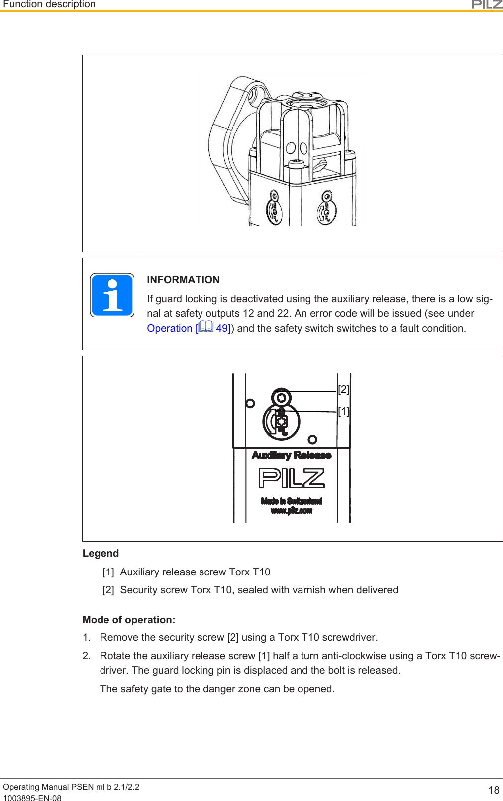 Function descriptionOperating Manual PSEN ml b 2.1/2.21003895-EN-08 18INFORMATIONIf guard locking is deactivated using the auxiliary release, there is a low sig-nal at safety outputs 12 and 22. An error code will be issued (see underOperation [  49]) and the safety switch switches to a fault condition.[1][2]Legend[1] Auxiliary release screw Torx T10[2] Security screw Torx T10, sealed with varnish when deliveredMode of operation:1. Remove the security screw [2] using a Torx T10 screwdriver.2. Rotate the auxiliary release screw [1] half a turn anti-clockwise using a Torx T10 screw-driver. The guard locking pin is displaced and the bolt is released.The safety gate to the danger zone can be opened.