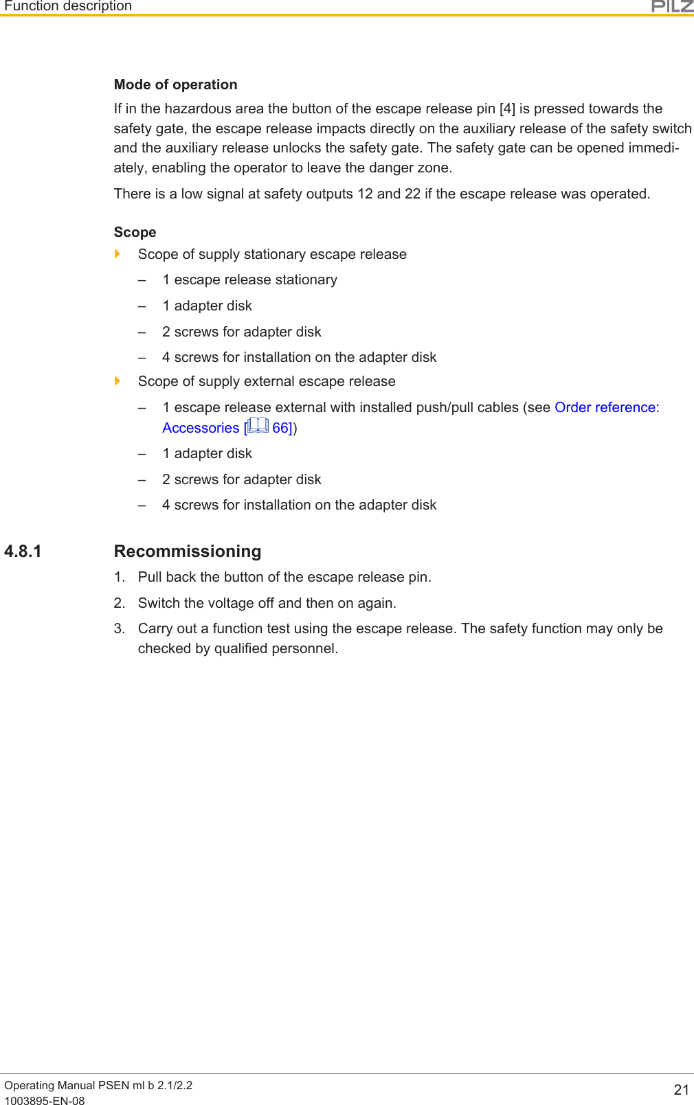 Function descriptionOperating Manual PSEN ml b 2.1/2.21003895-EN-08 21Mode of operationIf in the hazardous area the button of the escape release pin [4] is pressed towards thesafety gate, the escape release impacts directly on the auxiliary release of the safety switchand the auxiliary release unlocks the safety gate. The safety gate can be opened immedi-ately, enabling the operator to leave the danger zone.There is a low signal at safety outputs 12 and 22 if the escape release was operated.Scope}Scope of supply stationary escape release– 1 escape release stationary– 1 adapter disk– 2 screws for adapter disk– 4 screws for installation on the adapter disk}Scope of supply external escape release– 1 escape release external with installed push/pull cables (see Order reference:Accessories [  66])– 1 adapter disk– 2 screws for adapter disk– 4 screws for installation on the adapter disk4.8.1 Recommissioning1. Pull back the button of the escape release pin.2. Switch the voltage off and then on again.3. Carry out a function test using the escape release. The safety function may only bechecked by qualified personnel.