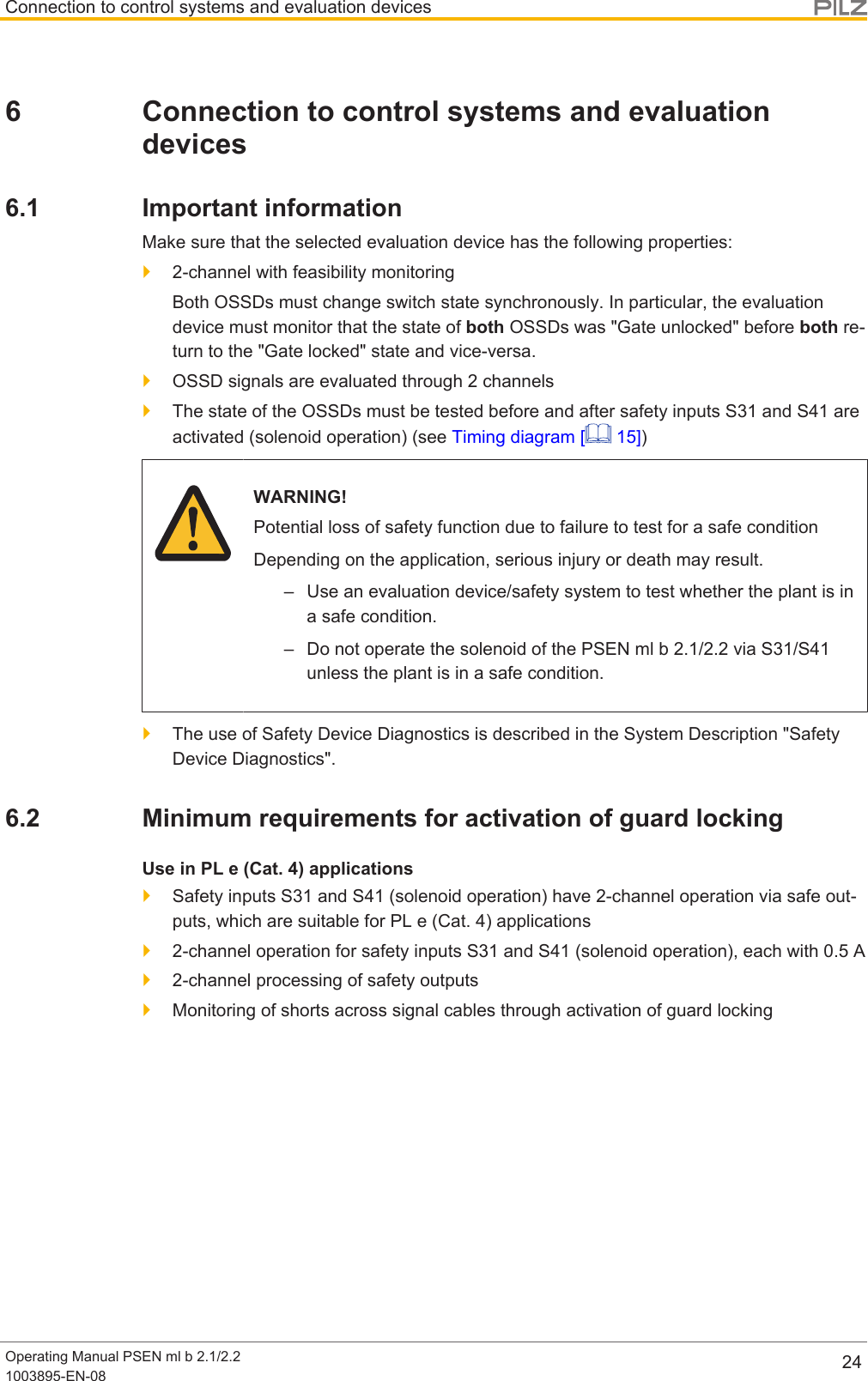 Connection to control systems and evaluation devicesOperating Manual PSEN ml b 2.1/2.21003895-EN-08 246 Connection to control systems and evaluationdevices6.1 Important informationMake sure that the selected evaluation device has the following properties:}2-channel with feasibility monitoringBoth OSSDs must change switch state synchronously. In particular, the evaluationdevice must monitor that the state of both OSSDs was &quot;Gate unlocked&quot; before both re-turn to the &quot;Gate locked&quot; state and vice-versa.}OSSD signals are evaluated through 2 channels}The state of the OSSDs must be tested before and after safety inputs S31 and S41 areactivated (solenoid operation) (see Timing diagram [  15])WARNING!Potential loss of safety function due to failure to test for a safe conditionDepending on the application, serious injury or death may result.– Use an evaluation device/safety system to test whether the plant is ina safe condition.– Do not operate the solenoid of the PSEN ml b 2.1/2.2 via S31/S41unless the plant is in a safe condition.}The use of Safety Device Diagnostics is described in the System Description &quot;SafetyDevice Diagnostics&quot;.6.2 Minimum requirements for activation of guard lockingUse in PL e (Cat. 4) applications}Safety inputs S31 and S41 (solenoid operation) have 2-channel operation via safe out-puts, which are suitable for PL e (Cat. 4) applications}2-channel operation for safety inputs S31 and S41 (solenoid operation), each with 0.5A}2-channel processing of safety outputs}Monitoring of shorts across signal cables through activation of guard locking