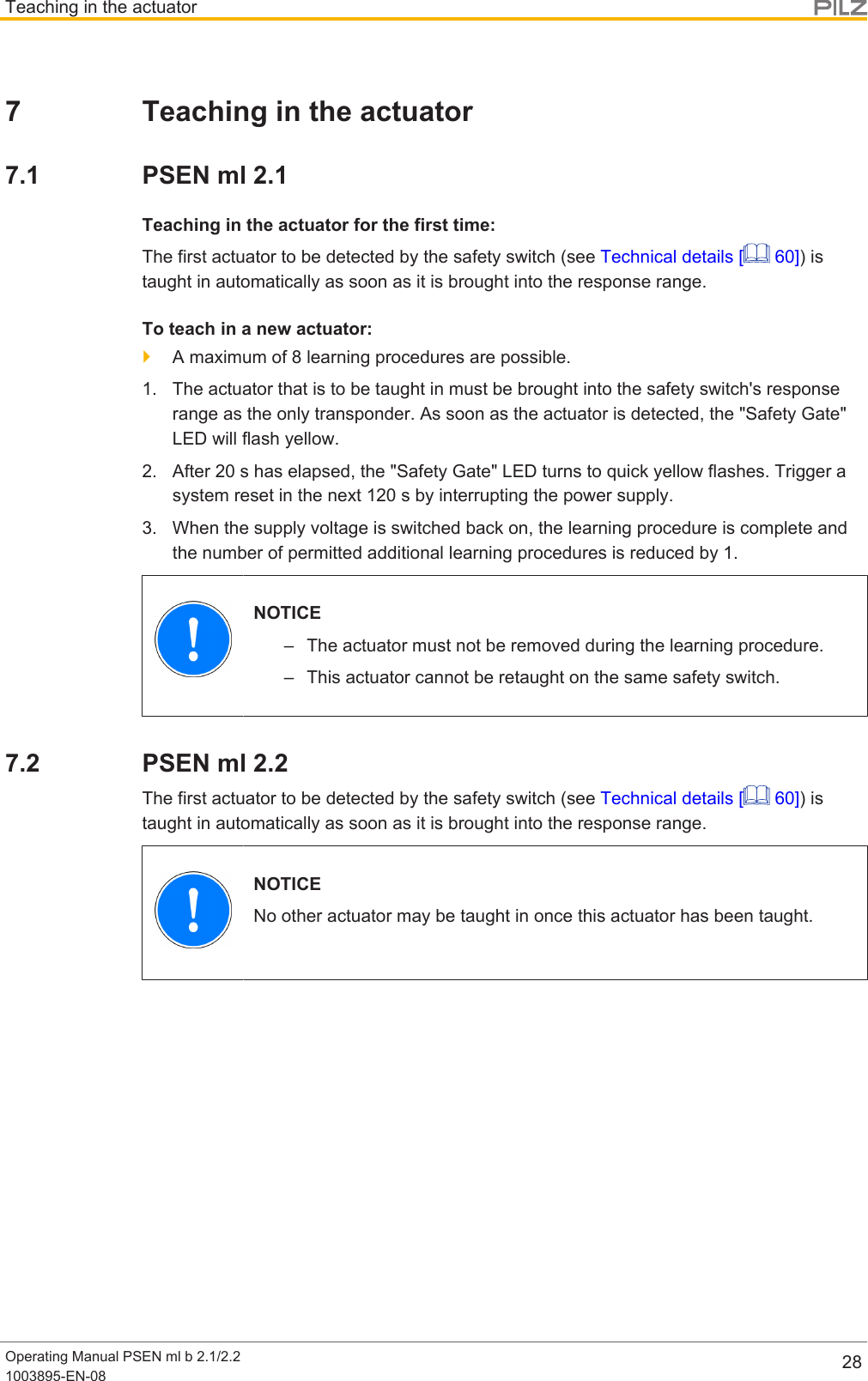 Teaching in the actuatorOperating Manual PSEN ml b 2.1/2.21003895-EN-08 287 Teaching in the actuator7.1 PSEN ml 2.1Teaching in the actuator for the first time:The first actuator to be detected by the safety switch (see Technical details [  60]) istaught in automatically as soon as it is brought into the response range.To teach in a new actuator:}A maximum of 8 learning procedures are possible.1. The actuator that is to be taught in must be brought into the safety switch&apos;s responserange as the only transponder. As soon as the actuator is detected, the &quot;Safety Gate&quot;LED will flash yellow.2. After 20 s has elapsed, the &quot;Safety Gate&quot; LED turns to quick yellow flashes. Trigger asystem reset in the next 120 s by interrupting the power supply.3. When the supply voltage is switched back on, the learning procedure is complete andthe number of permitted additional learning procedures is reduced by 1.NOTICE– The actuator must not be removed during the learning procedure.– This actuator cannot be retaught on the same safety switch.7.2 PSEN ml 2.2The first actuator to be detected by the safety switch (see Technical details [  60]) istaught in automatically as soon as it is brought into the response range.NOTICENo other actuator may be taught in once this actuator has been taught.