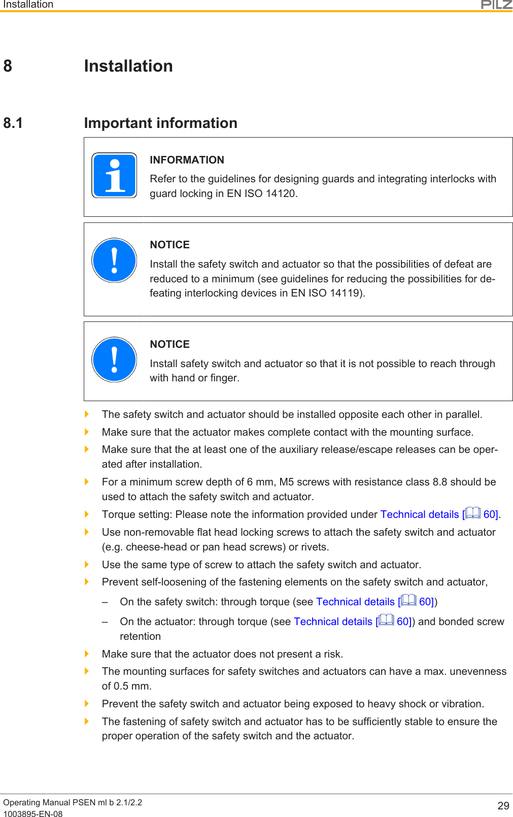 InstallationOperating Manual PSEN ml b 2.1/2.21003895-EN-08 298 Installation8.1 Important informationINFORMATIONRefer to the guidelines for designing guards and integrating interlocks withguard locking in ENISO14120.NOTICEInstall the safety switch and actuator so that the possibilities of defeat arereduced to a minimum (see guidelines for reducing the possibilities for de-feating interlocking devices in EN ISO 14119).NOTICEInstall safety switch and actuator so that it is not possible to reach throughwith hand or finger.}The safety switch and actuator should be installed opposite each other in parallel.}Make sure that the actuator makes complete contact with the mounting surface.}Make sure that the at least one of the auxiliary release/escape releases can be oper-ated after installation.}For a minimum screw depth of 6 mm, M5 screws with resistance class 8.8 should beused to attach the safety switch and actuator.}Torque setting: Please note the information provided under Technical details [  60].}Use non-removable flat head locking screws to attach the safety switch and actuator(e.g. cheese-head or pan head screws) or rivets.}Use the same type of screw to attach the safety switch and actuator.}Prevent self-loosening of the fastening elements on the safety switch and actuator,– On the safety switch: through torque (see Technical details [  60])– On the actuator: through torque (see Technical details [  60]) and bonded screwretention}Make sure that the actuator does not present a risk.}The mounting surfaces for safety switches and actuators can have a max. unevennessof 0.5 mm.}Prevent the safety switch and actuator being exposed to heavy shock or vibration.}The fastening of safety switch and actuator has to be sufficiently stable to ensure theproper operation of the safety switch and the actuator.