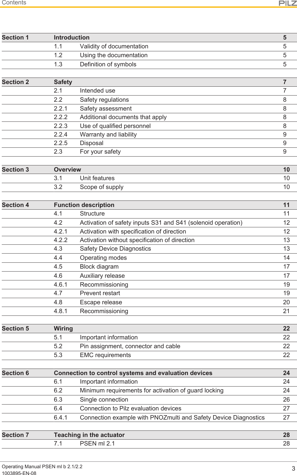 ContentsOperating Manual PSEN ml b 2.1/2.21003895-EN-08 3Section 1 Introduction 51.1 Validity of documentation 51.2 Using the documentation 51.3 Definition of symbols 5Section 2 Safety 72.1 Intended use 72.2 Safety regulations 82.2.1 Safety assessment 82.2.2 Additional documents that apply 82.2.3 Use of qualified personnel 82.2.4 Warranty and liability 92.2.5 Disposal 92.3 For your safety 9Section 3 Overview 103.1 Unit features 103.2 Scope of supply 10Section 4 Function description 114.1 Structure 114.2 Activation of safety inputs S31 and S41 (solenoid operation) 124.2.1 Activation with specification of direction 124.2.2 Activation without specification of direction 134.3 Safety Device Diagnostics 134.4 Operating modes 144.5 Block diagram 174.6 Auxiliary release 174.6.1 Recommissioning 194.7 Prevent restart 194.8 Escape release 204.8.1 Recommissioning 21Section 5 Wiring 225.1 Important information 225.2 Pin assignment, connector and cable 225.3 EMC requirements 22Section 6 Connection to control systems and evaluation devices 246.1 Important information 246.2 Minimum requirements for activation of guard locking 246.3 Single connection 266.4 Connection to Pilz evaluation devices 276.4.1 Connection example with PNOZmulti and Safety Device Diagnostics 27Section 7 Teaching in the actuator 287.1 PSEN ml 2.1 28