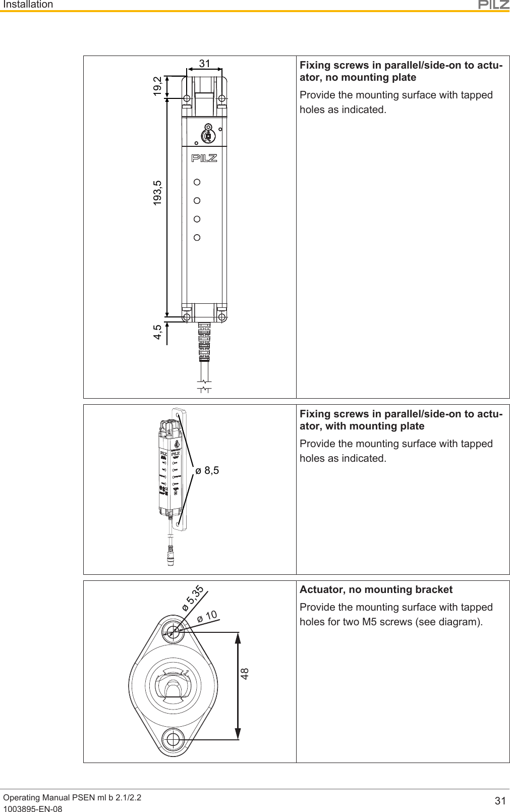 InstallationOperating Manual PSEN ml b 2.1/2.21003895-EN-08 313119,2193,54,5Fixing screws in parallel/side-on to actu-ator, no mounting plateProvide the mounting surface with tappedholes as indicated.ø 8,5Fixing screws in parallel/side-on to actu-ator, with mounting plateProvide the mounting surface with tappedholes as indicated.ø 5,35ø 1048Actuator, no mounting bracketProvide the mounting surface with tappedholes for two M5 screws (see diagram).