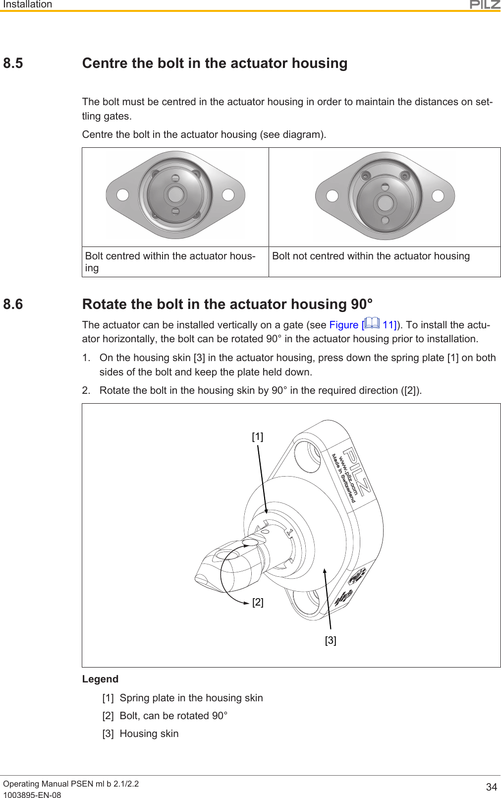InstallationOperating Manual PSEN ml b 2.1/2.21003895-EN-08 348.5 Centre the bolt in the actuator housingThe bolt must be centred in the actuator housing in order to maintain the distances on set-tling gates.Centre the bolt in the actuator housing (see diagram).Bolt centred within the actuator hous-ingBolt not centred within the actuator housing8.6 Rotate the bolt in the actuator housing 90°The actuator can be installed vertically on a gate (see Figure [  11]). To install the actu-ator horizontally, the bolt can be rotated 90° in the actuator housing prior to installation.1. On the housing skin [3] in the actuator housing, press down the spring plate [1] on bothsides of the bolt and keep the plate held down.2. Rotate the bolt in the housing skin by 90° in the required direction ([2]).[1][2][3]Legend[1] Spring plate in the housing skin[2] Bolt, can be rotated 90°[3] Housing skin