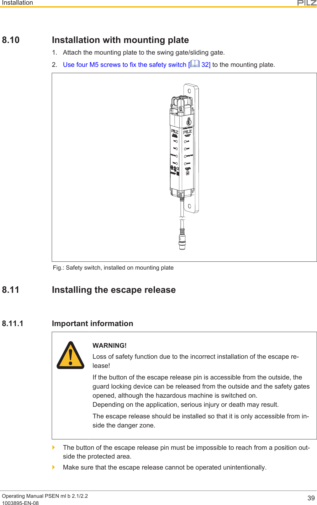 InstallationOperating Manual PSEN ml b 2.1/2.21003895-EN-08 398.10 Installation with mounting plate1. Attach the mounting plate to the swing gate/sliding gate.2. Use four M5 screws to fix the safety switch [  32] to the mounting plate.Fig.: Safety switch, installed on mounting plate8.11 Installing the escape release8.11.1 Important informationWARNING!Loss of safety function due to the incorrect installation of the escape re-lease!If the button of the escape release pin is accessible from the outside, theguard locking device can be released from the outside and the safety gatesopened, although the hazardous machine is switched on. Depending on the application, serious injury or death may result.The escape release should be installed so that it is only accessible from in-side the danger zone.}The button of the escape release pin must be impossible to reach from a position out-side the protected area.}Make sure that the escape release cannot be operated unintentionally.