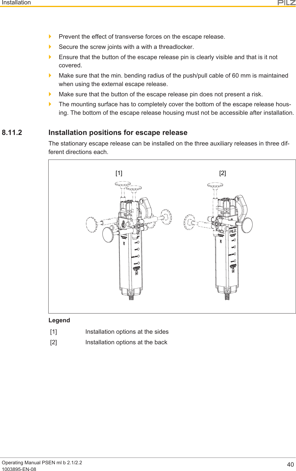 InstallationOperating Manual PSEN ml b 2.1/2.21003895-EN-08 40}Prevent the effect of transverse forces on the escape release.}Secure the screw joints with a with a threadlocker.}Ensure that the button of the escape release pin is clearly visible and that is it notcovered.}Make sure that the min. bending radius of the push/pull cable of60mm is maintainedwhen using the external escape release.}Make sure that the button of the escape release pin does not present a risk.}The mounting surface has to completely cover the bottom of the escape release hous-ing. The bottom of the escape release housing must not be accessible after installation.8.11.2 Installation positions for escape releaseThe stationary escape release can be installed on the three auxiliary releases in three dif-ferent directions each.[1] [2]Legend[1] Installation options at the sides[2] Installation options at the back