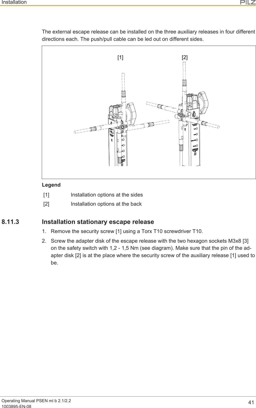 InstallationOperating Manual PSEN ml b 2.1/2.21003895-EN-08 41The external escape release can be installed on the three auxiliary releases in four differentdirections each. The push/pull cable can be led out on different sides.[1] [2]Legend[1] Installation options at the sides[2] Installation options at the back8.11.3 Installation stationary escape release1. Remove the security screw [1] using a Torx T10 screwdriver T10.2. Screw the adapter disk of the escape release with the two hexagon sockets M3x8[3]on the safety switch with 1,2 - 1,5 Nm (see diagram). Make sure that the pin of the ad-apter disk [2] is at the place where the security screw of the auxiliary release [1] used tobe.