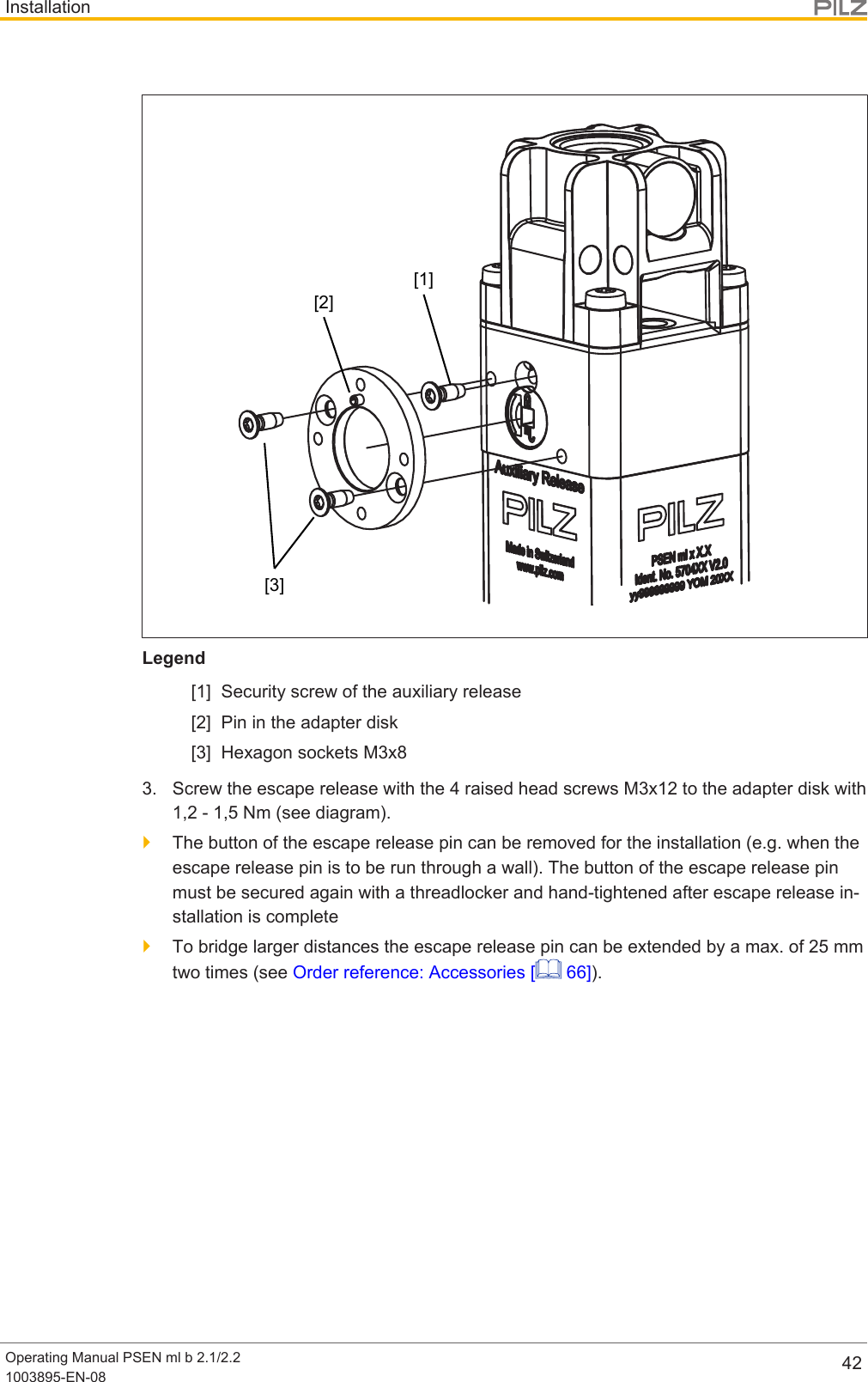 InstallationOperating Manual PSEN ml b 2.1/2.21003895-EN-08 42[1][2][3]Legend[1] Security screw of the auxiliary release[2] Pin in the adapter disk[3] Hexagon sockets M3x83. Screw the escape release with the 4 raised head screws M3x12 to the adapter disk with1,2 - 1,5 Nm (see diagram).}The button of the escape release pin can be removed for the installation (e.g. when theescape release pin is to be run through a wall). The button of the escape release pinmust be secured again with a threadlocker and hand-tightened after escape release in-stallation is complete}To bridge larger distances the escape release pin can be extended by a max. of 25mmtwo times (see Order reference: Accessories [  66]).