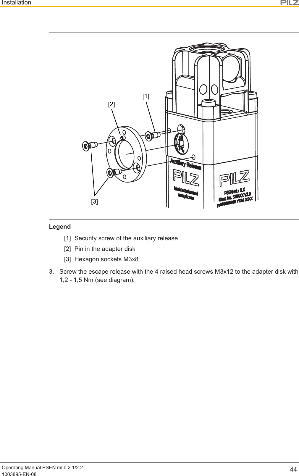 InstallationOperating Manual PSEN ml b 2.1/2.21003895-EN-08 44[1][2][3]Legend[1] Security screw of the auxiliary release[2] Pin in the adapter disk[3] Hexagon sockets M3x83. Screw the escape release with the 4 raised head screws M3x12 to the adapter disk with1,2 - 1,5 Nm (see diagram).