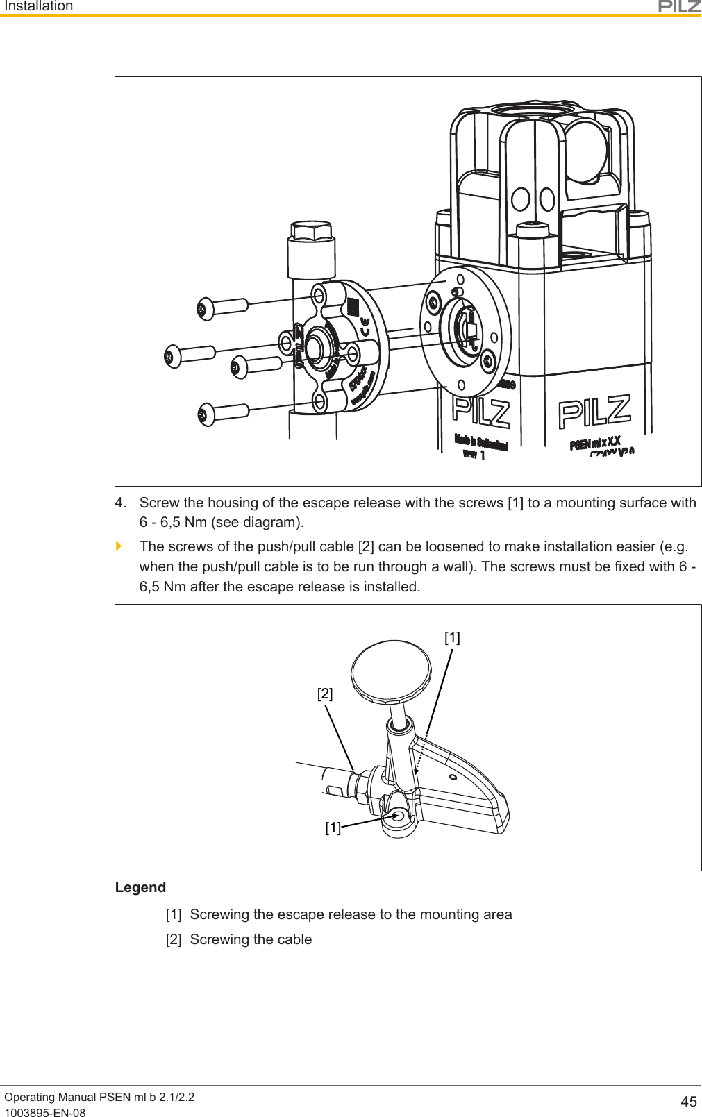 InstallationOperating Manual PSEN ml b 2.1/2.21003895-EN-08 454. Screw the housing of the escape release with the screws [1] to a mounting surface with6 - 6,5 Nm (see diagram).}The screws of the push/pull cable [2] can be loosened to make installation easier (e.g.when the push/pull cable is to be run through a wall). The screws must be fixed with 6 -6,5 Nm after the escape release is installed.[1][1][2]Legend[1] Screwing the escape release to the mounting area[2] Screwing the cable