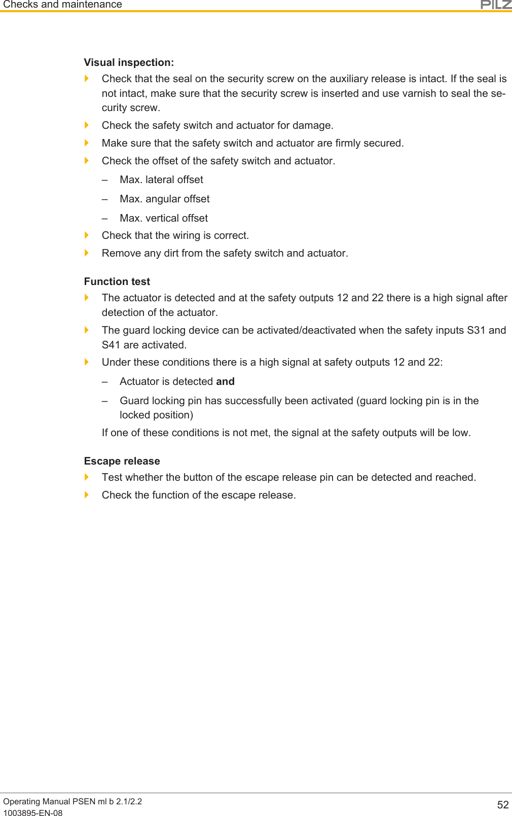 Checks and maintenanceOperating Manual PSEN ml b 2.1/2.21003895-EN-08 52Visual inspection:}Check that the seal on the security screw on the auxiliary release is intact. If the seal isnot intact, make sure that the security screw is inserted and use varnish to seal the se-curity screw.}Check the safety switch and actuator for damage.}Make sure that the safety switch and actuator are firmly secured.}Check the offset of the safety switch and actuator.– Max. lateral offset– Max. angular offset– Max. vertical offset}Check that the wiring is correct.}Remove any dirt from the safety switch and actuator.Function test}The actuator is detected and at the safety outputs 12 and 22 there is a high signal afterdetection of the actuator.}The guard locking device can be activated/deactivated when the safety inputs S31 andS41 are activated.}Under these conditions there is a high signal at safety outputs 12 and 22:– Actuator is detected and– Guard locking pin has successfully been activated (guard locking pin is in thelocked position)If one of these conditions is not met, the signal at the safety outputs will be low.Escape release}Test whether the button of the escape release pin can be detected and reached.}Check the function of the escape release.