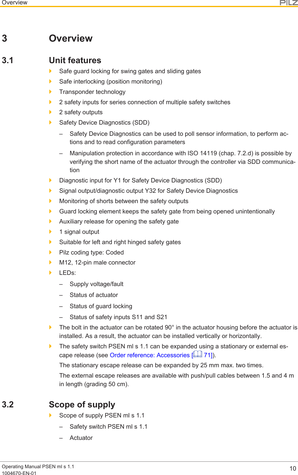 OverviewOperating Manual PSEN ml s 1.11004670-EN-01 103 Overview3.1 Unit features}Safe guard locking for swing gates and sliding gates}Safe interlocking (position monitoring)}Transponder technology}2 safety inputs for series connection of multiple safety switches}2 safety outputs}Safety Device Diagnostics (SDD)– Safety Device Diagnostics can be used to poll sensor information, to perform ac-tions and to read configuration parameters– Manipulation protection in accordance with ISO 14119 (chap. 7.2.d) is possible byverifying the short name of the actuator through the controller via SDD communica-tion}Diagnostic input for Y1 for Safety Device Diagnostics (SDD)}Signal output/diagnostic output Y32 for Safety Device Diagnostics}Monitoring of shorts between the safety outputs}Guard locking element keeps the safety gate from being opened unintentionally}Auxiliary release for opening the safety gate}1 signal output}Suitable for left and right hinged safety gates}Pilz coding type: Coded}M12, 12-pin male connector}LEDs:– Supply voltage/fault– Status of actuator– Status of guard locking– Status of safety inputs S11 and S21}The bolt in the actuator can be rotated 90° in the actuator housing before the actuator isinstalled. As a result, the actuator can be installed vertically or horizontally.}The safety switch PSEN ml s 1.1 can be expanded using a stationary or external es-cape release (see Order reference: Accessories [  71]).The stationary escape release can be expanded by 25 mm max. two times.The external escape releases are available with push/pull cables between 1.5and4min length (grading 50cm).3.2 Scope of supply}Scope of supply PSEN ml s 1.1– Safety switch PSEN ml s 1.1– Actuator