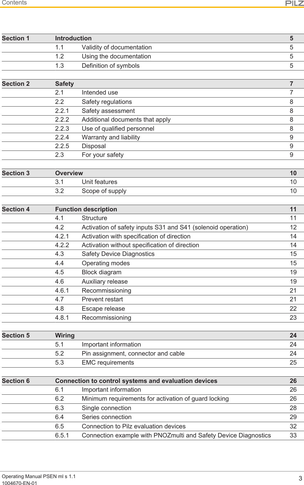 ContentsOperating Manual PSEN ml s 1.11004670-EN-01 3Section 1 Introduction 51.1 Validity of documentation 51.2 Using the documentation 51.3 Definition of symbols 5Section 2 Safety 72.1 Intended use 72.2 Safety regulations 82.2.1 Safety assessment 82.2.2 Additional documents that apply 82.2.3 Use of qualified personnel 82.2.4 Warranty and liability 92.2.5 Disposal 92.3 For your safety 9Section 3 Overview 103.1 Unit features 103.2 Scope of supply 10Section 4 Function description 114.1 Structure 114.2 Activation of safety inputs S31 and S41 (solenoid operation) 124.2.1 Activation with specification of direction 144.2.2 Activation without specification of direction 144.3 Safety Device Diagnostics 154.4 Operating modes 154.5 Block diagram 194.6 Auxiliary release 194.6.1 Recommissioning 214.7 Prevent restart 214.8 Escape release 224.8.1 Recommissioning 23Section 5 Wiring 245.1 Important information 245.2 Pin assignment, connector and cable 245.3 EMC requirements 25Section 6 Connection to control systems and evaluation devices 266.1 Important information 266.2 Minimum requirements for activation of guard locking 266.3 Single connection 286.4 Series connection 296.5 Connection to Pilz evaluation devices 326.5.1 Connection example with PNOZmulti and Safety Device Diagnostics 33