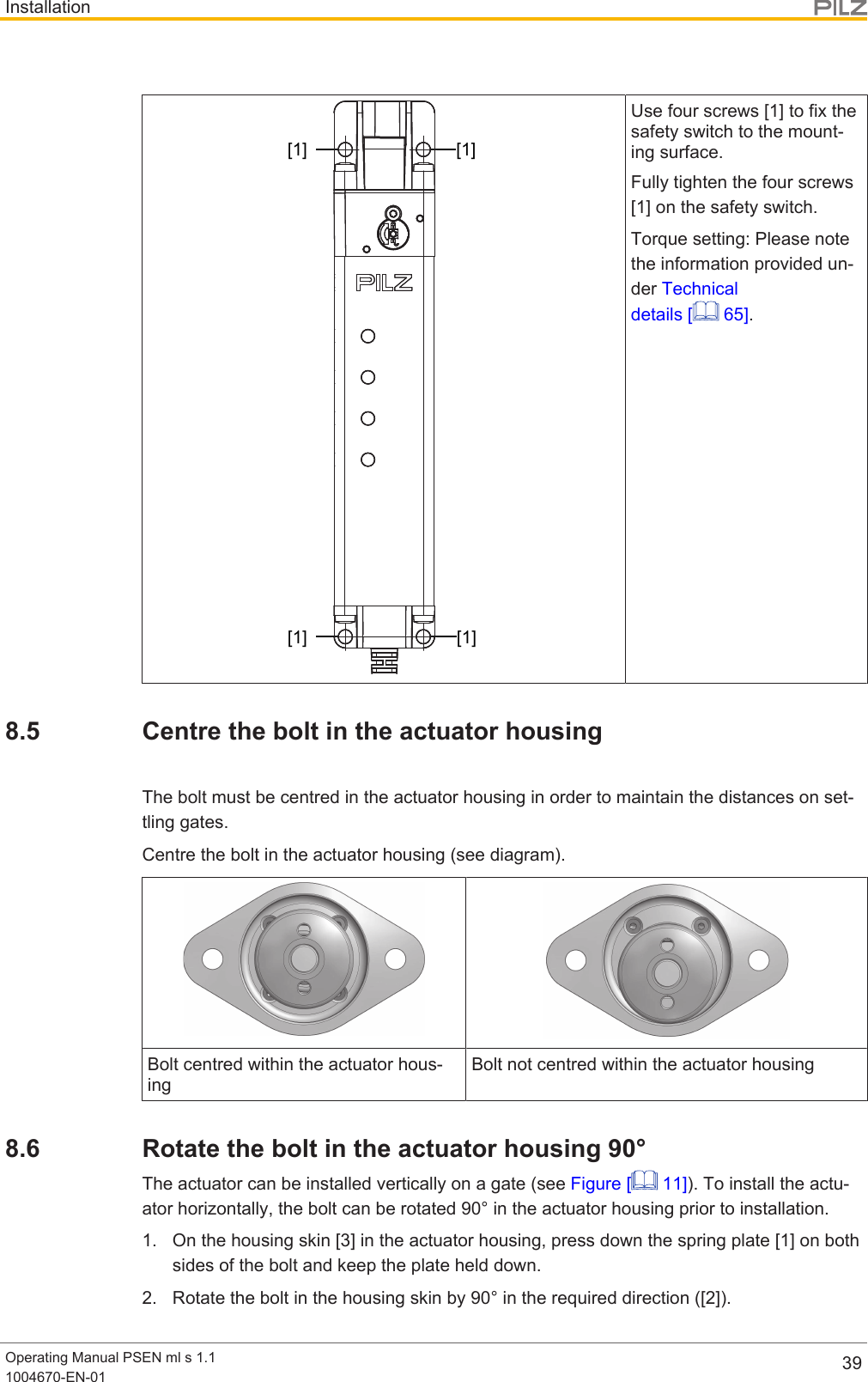 InstallationOperating Manual PSEN ml s 1.11004670-EN-01 39[1] [1][1] [1]Use four screws [1] to fix thesafety switch to the mount-ing surface.Fully tighten the four screws[1] on the safety switch.Torque setting: Please notethe information provided un-der Technicaldetails [  65].8.5 Centre the bolt in the actuator housingThe bolt must be centred in the actuator housing in order to maintain the distances on set-tling gates.Centre the bolt in the actuator housing (see diagram).Bolt centred within the actuator hous-ingBolt not centred within the actuator housing8.6 Rotate the bolt in the actuator housing 90°The actuator can be installed vertically on a gate (see Figure [  11]). To install the actu-ator horizontally, the bolt can be rotated 90° in the actuator housing prior to installation.1. On the housing skin [3] in the actuator housing, press down the spring plate [1] on bothsides of the bolt and keep the plate held down.2. Rotate the bolt in the housing skin by 90° in the required direction ([2]).