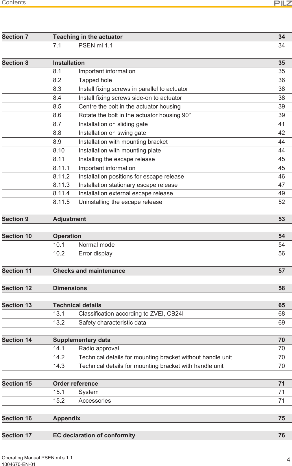 ContentsOperating Manual PSEN ml s 1.11004670-EN-01 4Section 7 Teaching in the actuator 347.1 PSEN ml 1.1 34Section 8 Installation 358.1 Important information 358.2 Tapped hole 368.3 Install fixing screws in parallel to actuator 388.4 Install fixing screws side-on to actuator 388.5 Centre the bolt in the actuator housing 398.6 Rotate the bolt in the actuator housing 90° 398.7 Installation on sliding gate 418.8 Installation on swing gate 428.9 Installation with mounting bracket 448.10 Installation with mounting plate 448.11 Installing the escape release 458.11.1 Important information 458.11.2 Installation positions for escape release 468.11.3 Installation stationary escape release 478.11.4 Installation external escape release 498.11.5 Uninstalling the escape release 52Section 9 Adjustment 53Section 10 Operation 5410.1 Normal mode 5410.2 Error display 56Section 11 Checks and maintenance 57Section 12 Dimensions 58Section 13 Technical details 6513.1 Classification according to ZVEI, CB24I 6813.2 Safety characteristic data 69Section 14 Supplementary data 7014.1 Radio approval 7014.2 Technical details for mounting bracket without handle unit 7014.3 Technical details for mounting bracket with handle unit 70Section 15 Order reference 7115.1 System 7115.2 Accessories 71Section 16 Appendix 75Section 17 EC declaration of conformity 76