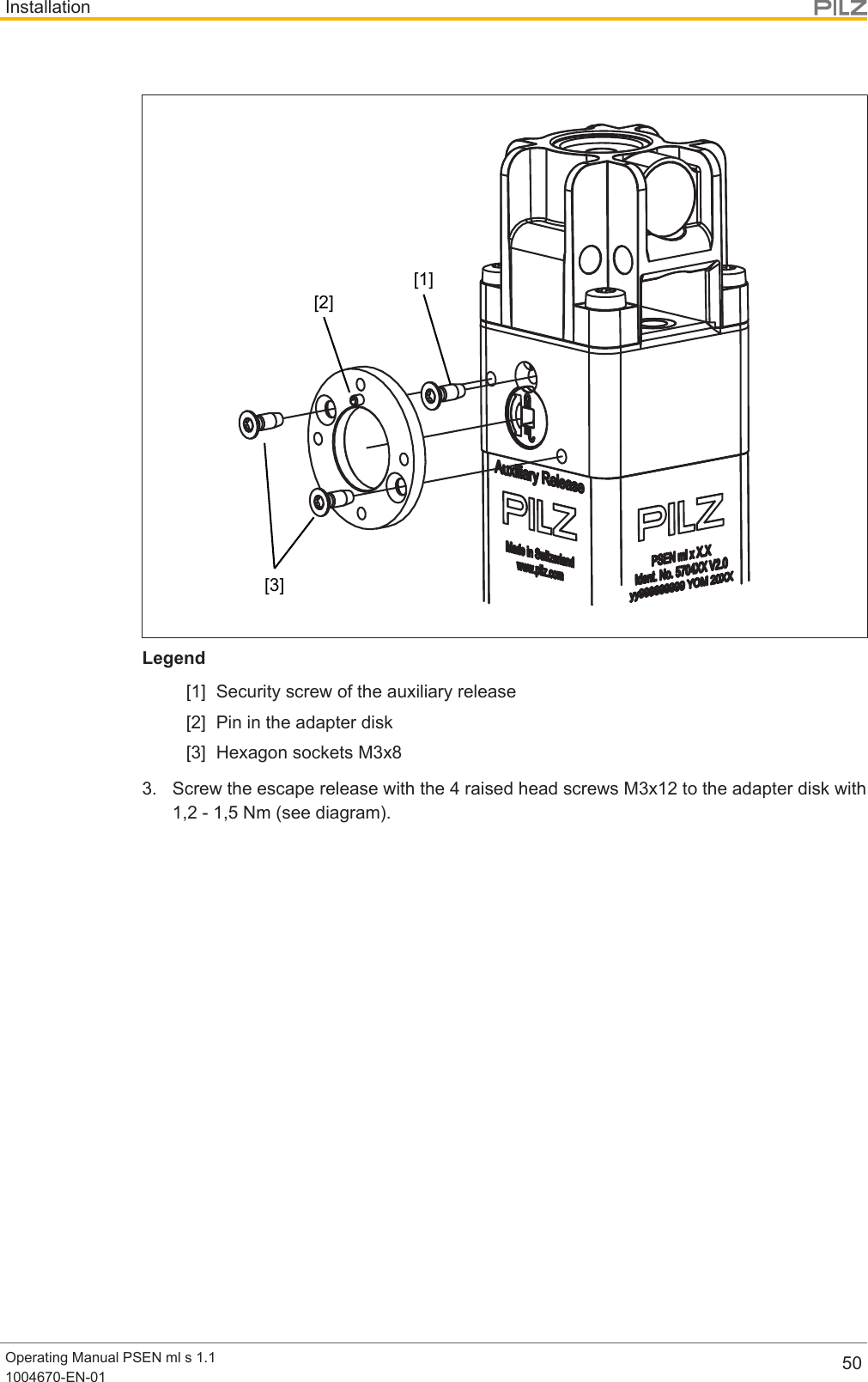 InstallationOperating Manual PSEN ml s 1.11004670-EN-01 50[1][2][3]Legend[1] Security screw of the auxiliary release[2] Pin in the adapter disk[3] Hexagon sockets M3x83. Screw the escape release with the 4 raised head screws M3x12 to the adapter disk with1,2 - 1,5 Nm (see diagram).