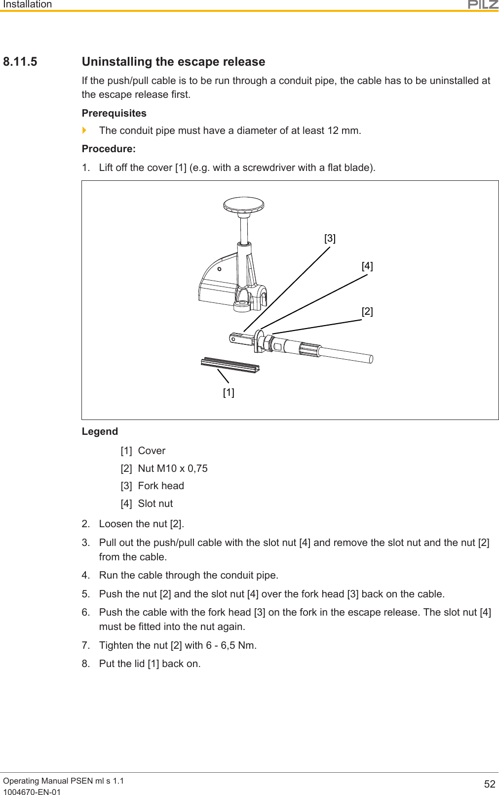 InstallationOperating Manual PSEN ml s 1.11004670-EN-01 528.11.5 Uninstalling the escape releaseIf the push/pull cable is to be run through a conduit pipe, the cable has to be uninstalled atthe escape release first.Prerequisites}The conduit pipe must have a diameter of at least 12mm.Procedure:1. Lift off the cover [1] (e.g. with a screwdriver with a flat blade).[1][2][4][3]Legend[1] Cover[2] Nut M10 x 0,75[3] Fork head[4] Slot nut2. Loosen the nut [2].3. Pull out the push/pull cable with the slot nut [4] and remove the slot nut and the nut [2]from the cable.4. Run the cable through the conduit pipe.5. Push the nut [2] and the slot nut [4] over the fork head [3] back on the cable.6. Push the cable with the fork head [3] on the fork in the escape release. The slot nut [4]must be fitted into the nut again.7. Tighten the nut [2] with 6 - 6,5 Nm.8. Put the lid [1] back on.