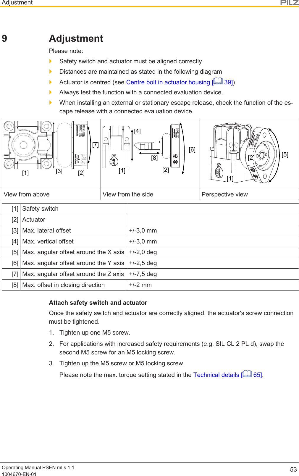 AdjustmentOperating Manual PSEN ml s 1.11004670-EN-01 539 AdjustmentPlease note:}Safety switch and actuator must be aligned correctly}Distances are maintained as stated in the following diagram}Actuator is centred (see Centre bolt in actuator housing [  39])}Always test the function with a connected evaluation device.}When installing an external or stationary escape release, check the function of the es-cape release with a connected evaluation device.[7][3][1] [2][6][8][4][2][1][5][2][1]View from above View from the side Perspective view[1] Safety switch[2] Actuator[3] Max. lateral offset +/-3,0 mm[4] Max. vertical offset +/-3,0 mm[5] Max. angular offset around the X axis +/-2,0 deg[6] Max. angular offset around the Y axis +/-2,5 deg[7] Max. angular offset around the Z axis +/-7,5 deg[8] Max. offset in closing direction +/-2 mmAttach safety switch and actuatorOnce the safety switch and actuator are correctly aligned, the actuator&apos;s screw connectionmust be tightened.1. Tighten up one M5 screw.2. For applications with increased safety requirements (e.g. SIL CL 2 PL d), swap thesecond M5 screw for an M5 locking screw.3. Tighten up the M5 screw or M5 locking screw.Please note the max. torque setting stated in the Technical details [  65].