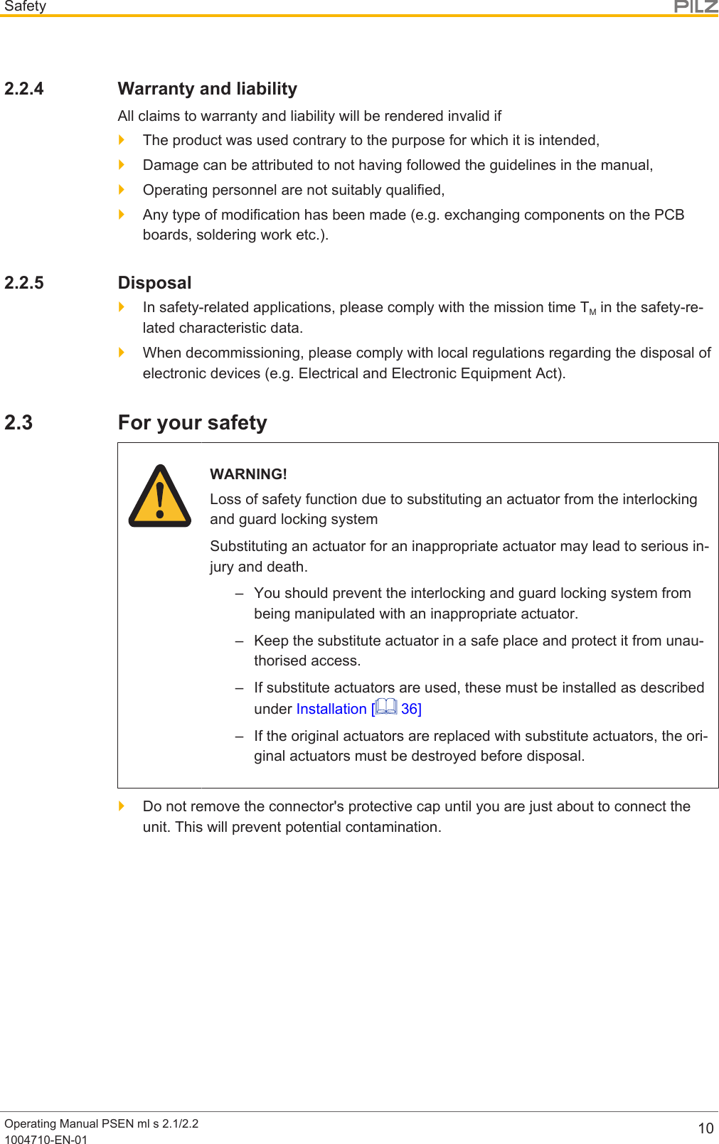 SafetyOperating Manual PSEN ml s 2.1/2.21004710-EN-01 102.2.4 Warranty and liabilityAll claims to warranty and liability will be rendered invalid if}The product was used contrary to the purpose for which it is intended,}Damage can be attributed to not having followed the guidelines in the manual,}Operating personnel are not suitably qualified,}Any type of modification has been made (e.g. exchanging components on the PCBboards, soldering work etc.).2.2.5 Disposal}In safety-related applications, please comply with the mission time TM in the safety-re-lated characteristic data.}When decommissioning, please comply with local regulations regarding the disposal ofelectronic devices (e.g. Electrical and Electronic Equipment Act).2.3 For your safetyWARNING!Loss of safety function due to substituting an actuator from the interlockingand guard locking systemSubstituting an actuator for an inappropriate actuator may lead to serious in-jury and death.– You should prevent the interlocking and guard locking system frombeing manipulated with an inappropriate actuator.– Keep the substitute actuator in a safe place and protect it from unau-thorised access.– If substitute actuators are used, these must be installed as describedunder Installation [  36]– If the original actuators are replaced with substitute actuators, the ori-ginal actuators must be destroyed before disposal.}Do not remove the connector&apos;s protective cap until you are just about to connect theunit. This will prevent potential contamination.