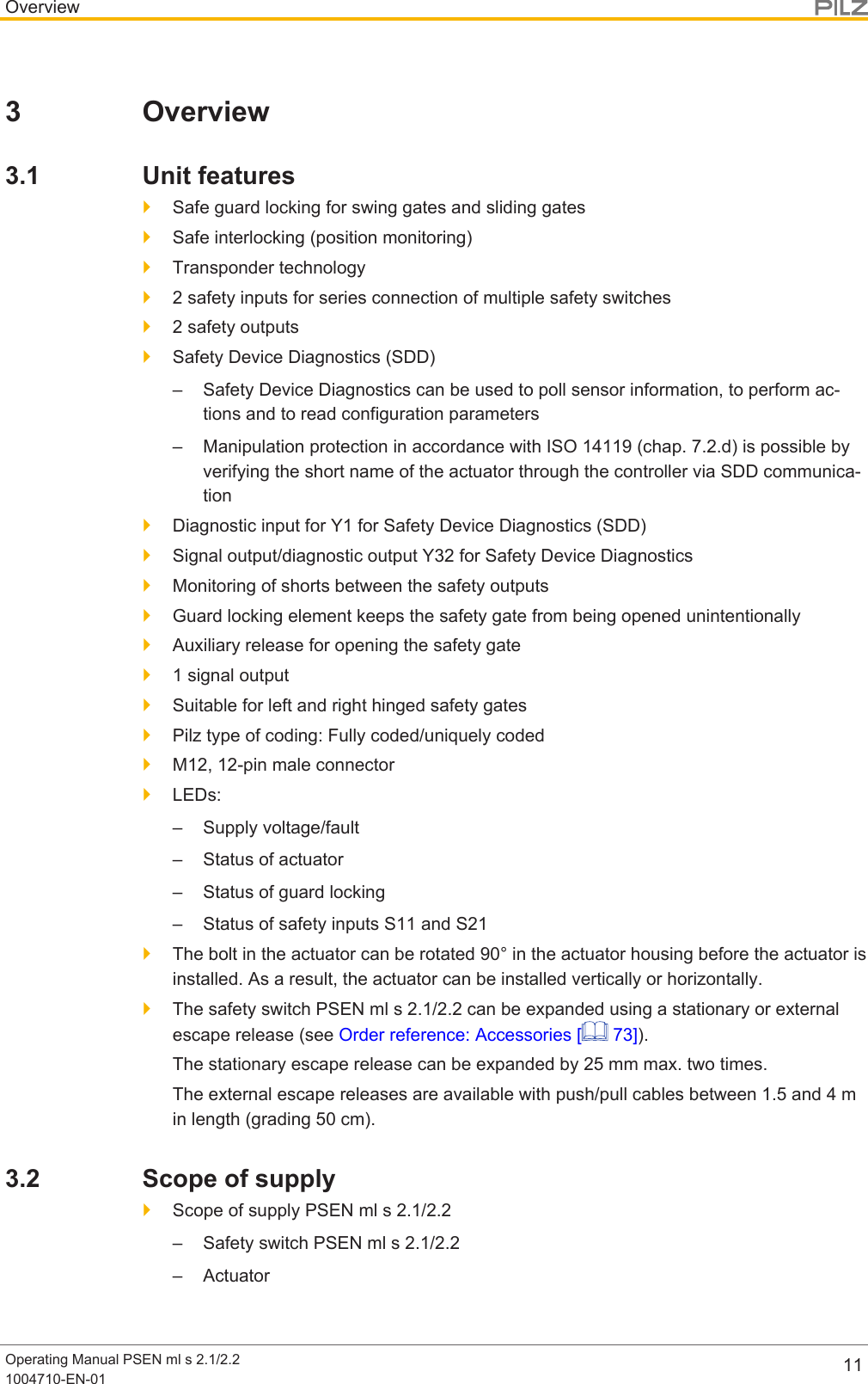 OverviewOperating Manual PSEN ml s 2.1/2.21004710-EN-01 113 Overview3.1 Unit features}Safe guard locking for swing gates and sliding gates}Safe interlocking (position monitoring)}Transponder technology}2 safety inputs for series connection of multiple safety switches}2 safety outputs}Safety Device Diagnostics (SDD)– Safety Device Diagnostics can be used to poll sensor information, to perform ac-tions and to read configuration parameters– Manipulation protection in accordance with ISO 14119 (chap. 7.2.d) is possible byverifying the short name of the actuator through the controller via SDD communica-tion}Diagnostic input for Y1 for Safety Device Diagnostics (SDD)}Signal output/diagnostic output Y32 for Safety Device Diagnostics}Monitoring of shorts between the safety outputs}Guard locking element keeps the safety gate from being opened unintentionally}Auxiliary release for opening the safety gate}1 signal output}Suitable for left and right hinged safety gates}Pilz type of coding: Fully coded/uniquely coded}M12, 12-pin male connector}LEDs:– Supply voltage/fault– Status of actuator– Status of guard locking– Status of safety inputs S11 and S21}The bolt in the actuator can be rotated 90° in the actuator housing before the actuator isinstalled. As a result, the actuator can be installed vertically or horizontally.}The safety switch PSEN ml s 2.1/2.2 can be expanded using a stationary or externalescape release (see Order reference: Accessories [  73]).The stationary escape release can be expanded by 25 mm max. two times.The external escape releases are available with push/pull cables between 1.5and4min length (grading 50cm).3.2 Scope of supply}Scope of supply PSEN ml s 2.1/2.2– Safety switch PSEN ml s 2.1/2.2– Actuator