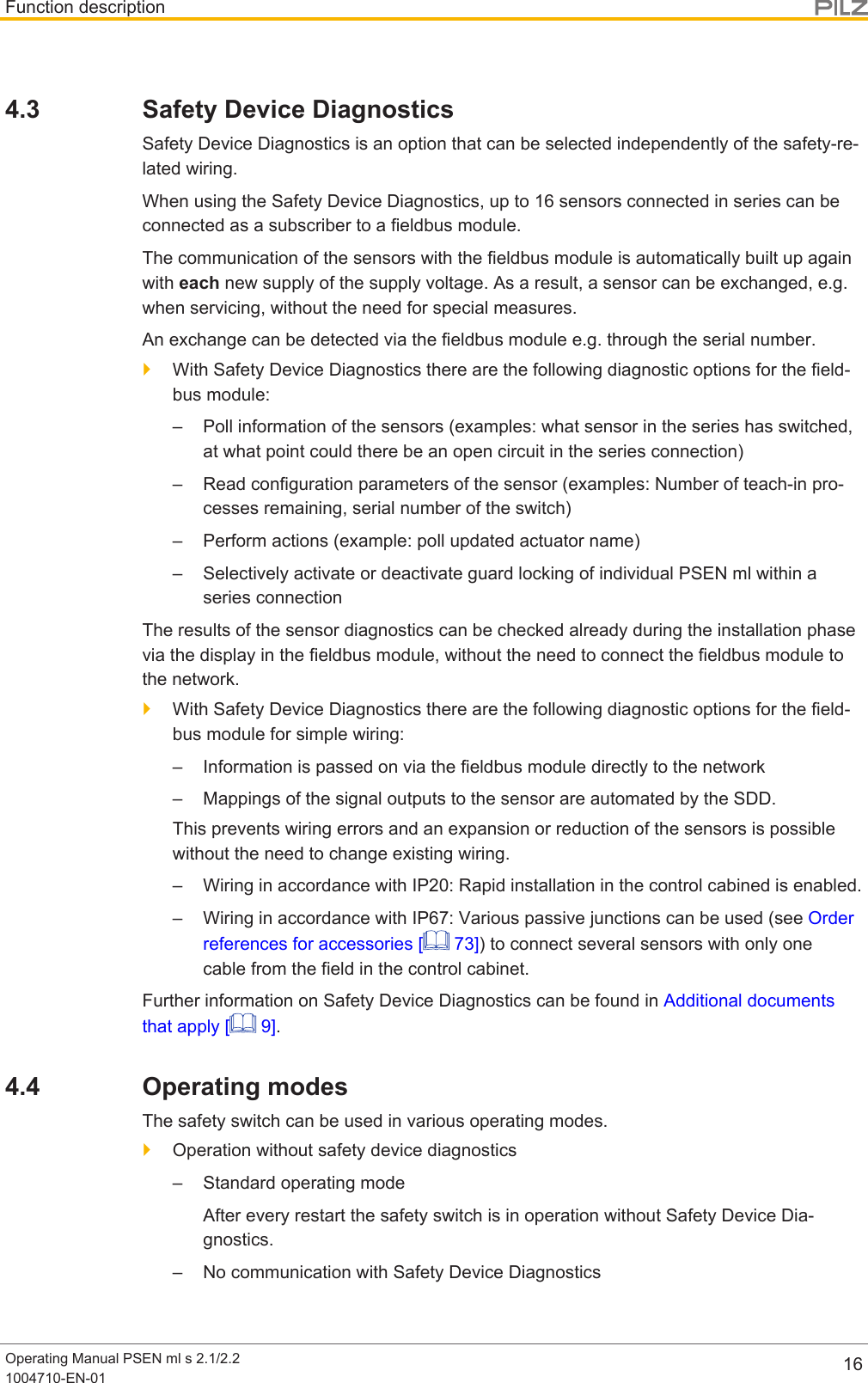 Function descriptionOperating Manual PSEN ml s 2.1/2.21004710-EN-01 164.3 Safety Device DiagnosticsSafety Device Diagnostics is an option that can be selected independently of the safety-re-lated wiring.When using the Safety Device Diagnostics, up to 16 sensors connected in series can beconnected as a subscriber to a fieldbus module.The communication of the sensors with the fieldbus module is automatically built up againwith each new supply of the supply voltage. As a result, a sensor can be exchanged, e.g.when servicing, without the need for special measures.An exchange can be detected via the fieldbus module e.g. through the serial number.}With Safety Device Diagnostics there are the following diagnostic options for the field-bus module:– Poll information of the sensors (examples: what sensor in the series has switched,at what point could there be an open circuit in the series connection)– Read configuration parameters of the sensor (examples: Number of teach-in pro-cesses remaining, serial number of the switch)– Perform actions (example: poll updated actuator name)– Selectively activate or deactivate guard locking of individual PSEN ml within aseries connectionThe results of the sensor diagnostics can be checked already during the installation phasevia the display in the fieldbus module, without the need to connect the fieldbus module tothe network.}With Safety Device Diagnostics there are the following diagnostic options for the field-bus module for simple wiring:– Information is passed on via the fieldbus module directly to the network– Mappings of the signal outputs to the sensor are automated by the SDD.This prevents wiring errors and an expansion or reduction of the sensors is possiblewithout the need to change existing wiring.– Wiring in accordance with IP20: Rapid installation in the control cabined is enabled.– Wiring in accordance with IP67: Various passive junctions can be used (see Orderreferences for accessories [  73]) to connect several sensors with only onecable from the field in the control cabinet.Further information on Safety Device Diagnostics can be found in Additional documentsthat apply [  9].4.4 Operating modesThe safety switch can be used in various operating modes.}Operation without safety device diagnostics– Standard operating modeAfter every restart the safety switch is in operation without Safety Device Dia-gnostics.– No communication with Safety Device Diagnostics