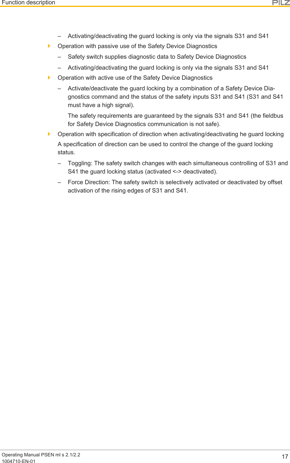 Function descriptionOperating Manual PSEN ml s 2.1/2.21004710-EN-01 17– Activating/deactivating the guard locking is only via the signals S31 and S41}Operation with passive use of the Safety Device Diagnostics– Safety switch supplies diagnostic data to Safety Device Diagnostics– Activating/deactivating the guard locking is only via the signals S31 and S41}Operation with active use of the Safety Device Diagnostics– Activate/deactivate the guard locking by a combination of a Safety Device Dia-gnostics command and the status of the safety inputs S31 and S41 (S31 and S41must have a high signal).The safety requirements are guaranteed by the signals S31 and S41 (the fieldbusfor Safety Device Diagnostics communication is not safe).}Operation with specification of direction when activating/deactivating he guard lockingA specification of direction can be used to control the change of the guard lockingstatus.– Toggling: The safety switch changes with each simultaneous controlling of S31 andS41 the guard locking status (activated &lt;-&gt; deactivated).– Force Direction: The safety switch is selectively activated or deactivated by offsetactivation of the rising edges of S31 and S41.