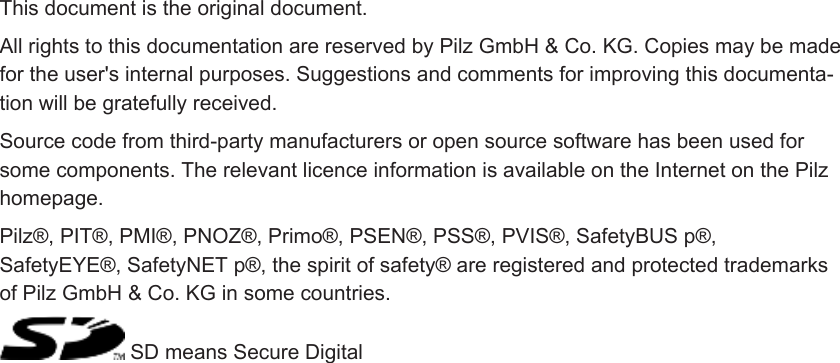 PrefaceThis document is the original document.All rights to this documentation are reserved by Pilz GmbH &amp; Co. KG. Copies may be madefor the user&apos;s internal purposes. Suggestions and comments for improving this documenta-tion will be gratefully received.Source code from third-party manufacturers or open source software has been used forsome components. The relevant licence information is available on the Internet on the Pilzhomepage.Pilz®, PIT®, PMI®, PNOZ®, Primo®, PSEN®, PSS®, PVIS®, SafetyBUS p®,SafetyEYE®, SafetyNET p®, the spirit of safety® are registered and protected trademarksof Pilz GmbH &amp; Co. KG in some countries. SD means Secure Digital