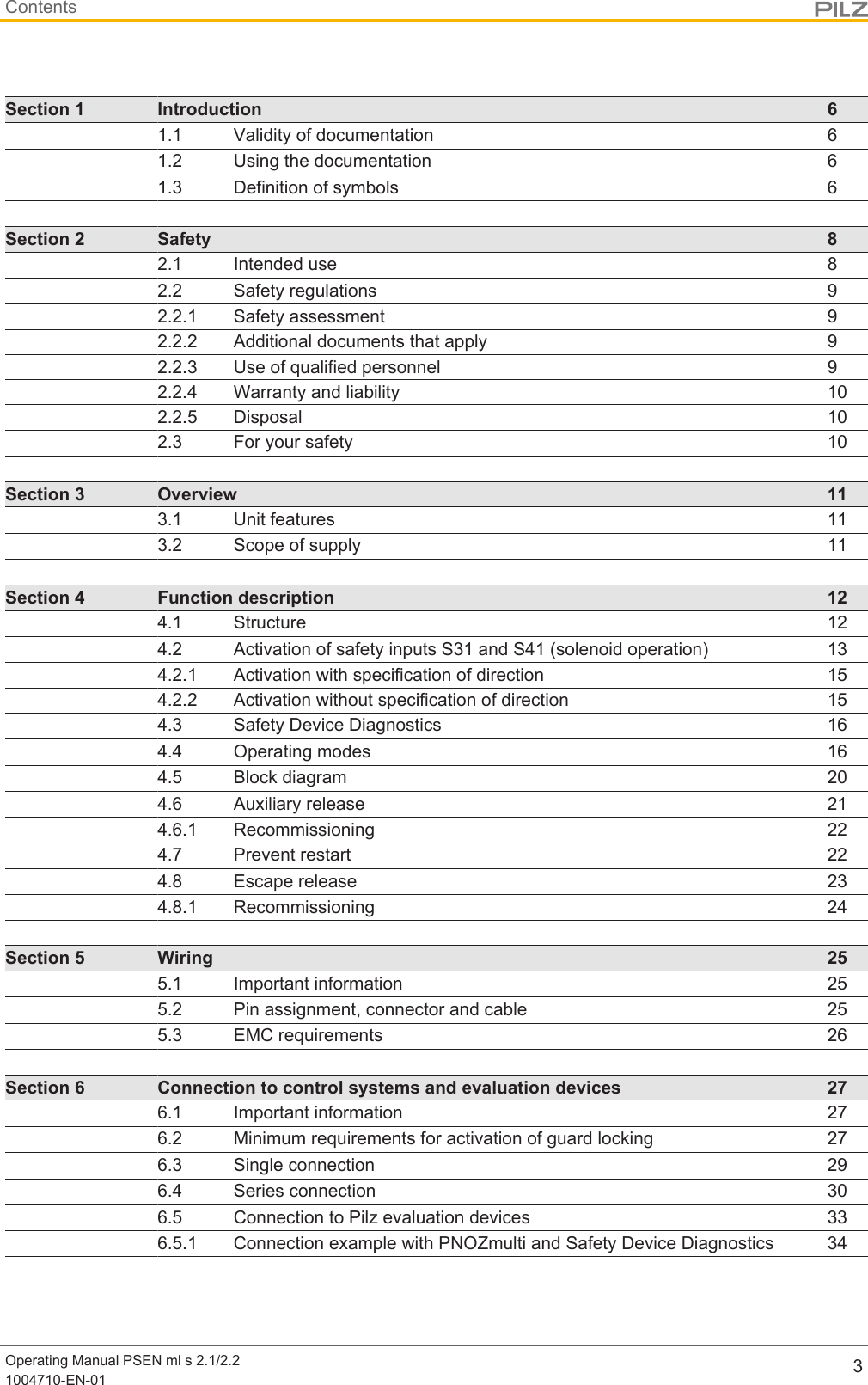 ContentsOperating Manual PSEN ml s 2.1/2.21004710-EN-01 3Section 1 Introduction 61.1 Validity of documentation 61.2 Using the documentation 61.3 Definition of symbols 6Section 2 Safety 82.1 Intended use 82.2 Safety regulations 92.2.1 Safety assessment 92.2.2 Additional documents that apply 92.2.3 Use of qualified personnel 92.2.4 Warranty and liability 102.2.5 Disposal 102.3 For your safety 10Section 3 Overview 113.1 Unit features 113.2 Scope of supply 11Section 4 Function description 124.1 Structure 124.2 Activation of safety inputs S31 and S41 (solenoid operation) 134.2.1 Activation with specification of direction 154.2.2 Activation without specification of direction 154.3 Safety Device Diagnostics 164.4 Operating modes 164.5 Block diagram 204.6 Auxiliary release 214.6.1 Recommissioning 224.7 Prevent restart 224.8 Escape release 234.8.1 Recommissioning 24Section 5 Wiring 255.1 Important information 255.2 Pin assignment, connector and cable 255.3 EMC requirements 26Section 6 Connection to control systems and evaluation devices 276.1 Important information 276.2 Minimum requirements for activation of guard locking 276.3 Single connection 296.4 Series connection 306.5 Connection to Pilz evaluation devices 336.5.1 Connection example with PNOZmulti and Safety Device Diagnostics 34