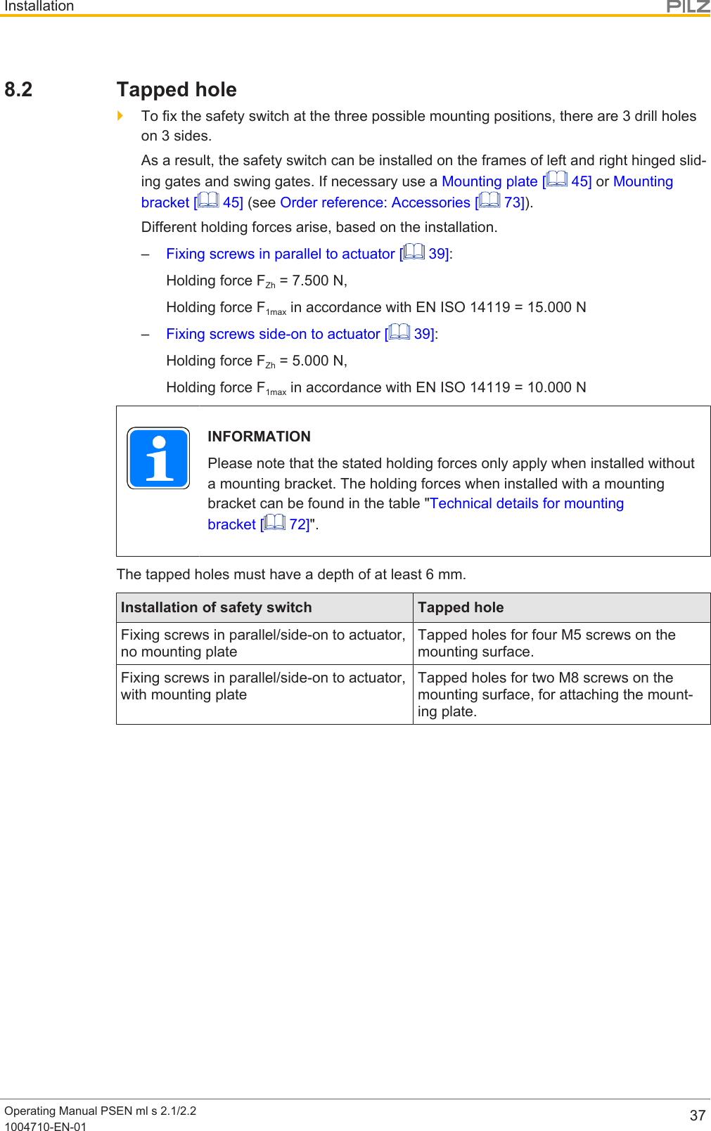 InstallationOperating Manual PSEN ml s 2.1/2.21004710-EN-01 378.2 Tapped hole}To fix the safety switch at the three possible mounting positions, there are 3 drill holeson 3 sides.As a result, the safety switch can be installed on the frames of left and right hinged slid-ing gates and swing gates. If necessary use a Mounting plate [  45] or Mountingbracket [  45] (see Order reference: Accessories [  73]).Different holding forces arise, based on the installation.–Fixing screws in parallel to actuator [  39]:Holding forceFZh=7.500 N,Holding forceF1maxin accordance withENISO14119=15.000 N–Fixing screws side-on to actuator [  39]:Holding forceFZh=5.000 N,Holding forceF1maxin accordance withENISO14119=10.000 NINFORMATIONPlease note that the stated holding forces only apply when installed withouta mounting bracket. The holding forces when installed with a mountingbracket can be found in the table &quot;Technical details for mountingbracket [  72]&quot;.The tapped holes must have a depth of at least 6 mm.Installation of safety switch Tapped holeFixing screws in parallel/side-on to actuator,no mounting plateTapped holes for four M5 screws on themounting surface.Fixing screws in parallel/side-on to actuator,with mounting plateTapped holes for two M8 screws on themounting surface, for attaching the mount-ing plate.