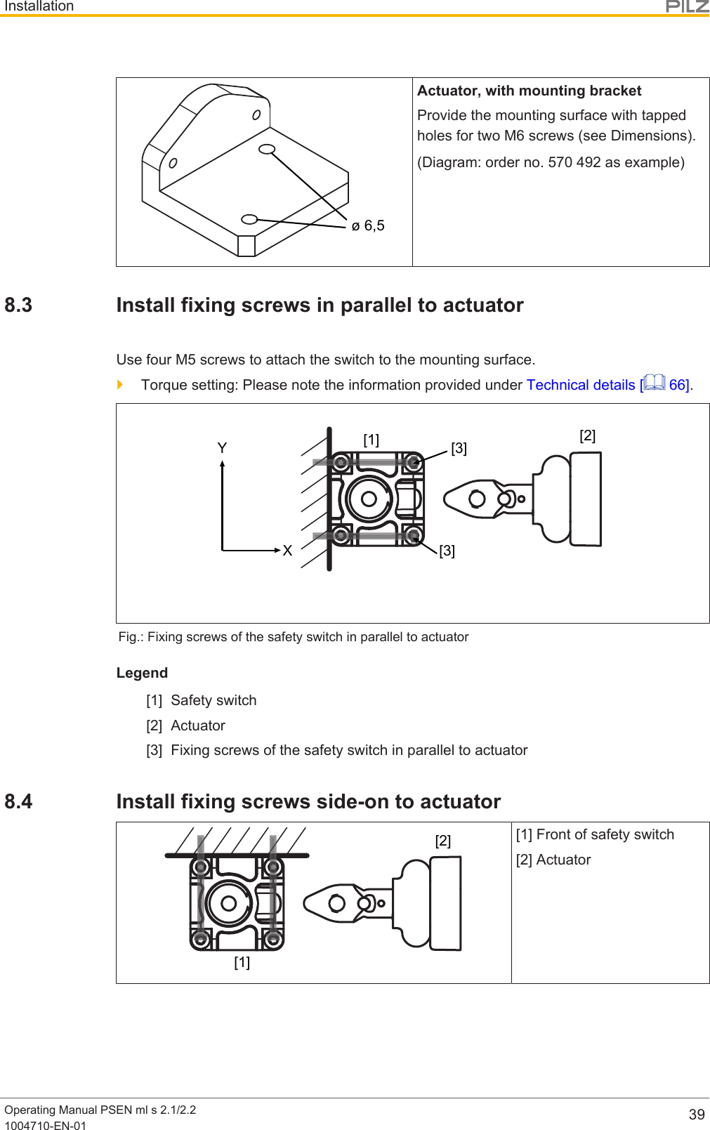 InstallationOperating Manual PSEN ml s 2.1/2.21004710-EN-01 39ø 6,5Actuator, with mounting bracketProvide the mounting surface with tappedholes for two M6 screws (see Dimensions).(Diagram: order no. 570 492 as example)8.3 Install fixing screws in parallel to actuatorUse four M5 screws to attach the switch to the mounting surface.}Torque setting: Please note the information provided under Technical details [  66].XY [3][3][1] [2]Fig.: Fixing screws of the safety switch in parallel to actuatorLegend[1] Safety switch[2] Actuator[3] Fixing screws of the safety switch in parallel to actuator8.4 Install fixing screws side-on to actuator[1][2][1] Front of safety switch[2] Actuator