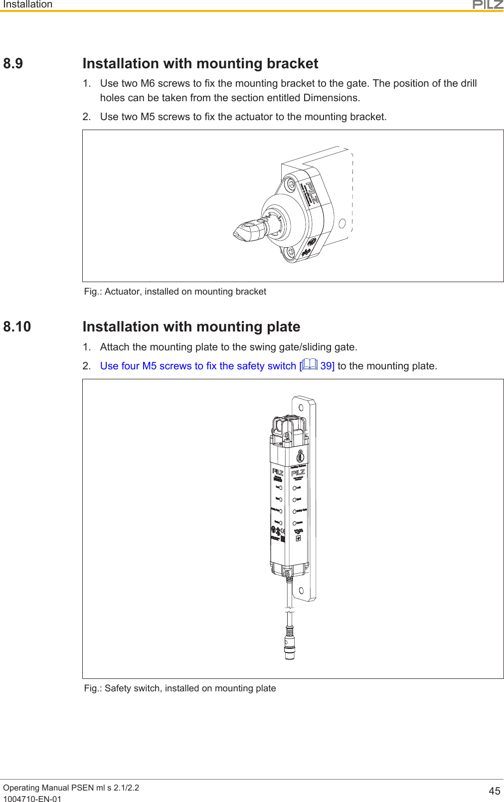 InstallationOperating Manual PSEN ml s 2.1/2.21004710-EN-01 458.9 Installation with mounting bracket1. Use two M6 screws to fix the mounting bracket to the gate. The position of the drillholes can be taken from the section entitled Dimensions.2. Use two M5 screws to fix the actuator to the mounting bracket.Fig.: Actuator, installed on mounting bracket8.10 Installation with mounting plate1. Attach the mounting plate to the swing gate/sliding gate.2. Use four M5 screws to fix the safety switch [  39] to the mounting plate.Fig.: Safety switch, installed on mounting plate