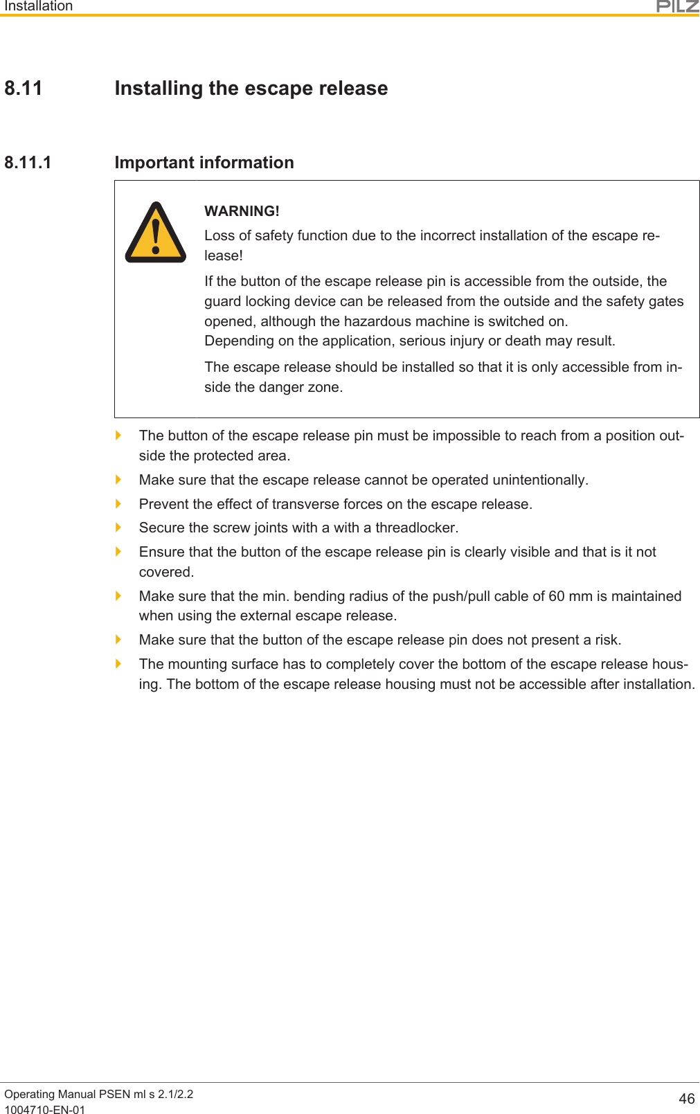 InstallationOperating Manual PSEN ml s 2.1/2.21004710-EN-01 468.11 Installing the escape release8.11.1 Important informationWARNING!Loss of safety function due to the incorrect installation of the escape re-lease!If the button of the escape release pin is accessible from the outside, theguard locking device can be released from the outside and the safety gatesopened, although the hazardous machine is switched on. Depending on the application, serious injury or death may result.The escape release should be installed so that it is only accessible from in-side the danger zone.}The button of the escape release pin must be impossible to reach from a position out-side the protected area.}Make sure that the escape release cannot be operated unintentionally.}Prevent the effect of transverse forces on the escape release.}Secure the screw joints with a with a threadlocker.}Ensure that the button of the escape release pin is clearly visible and that is it notcovered.}Make sure that the min. bending radius of the push/pull cable of60mm is maintainedwhen using the external escape release.}Make sure that the button of the escape release pin does not present a risk.}The mounting surface has to completely cover the bottom of the escape release hous-ing. The bottom of the escape release housing must not be accessible after installation.