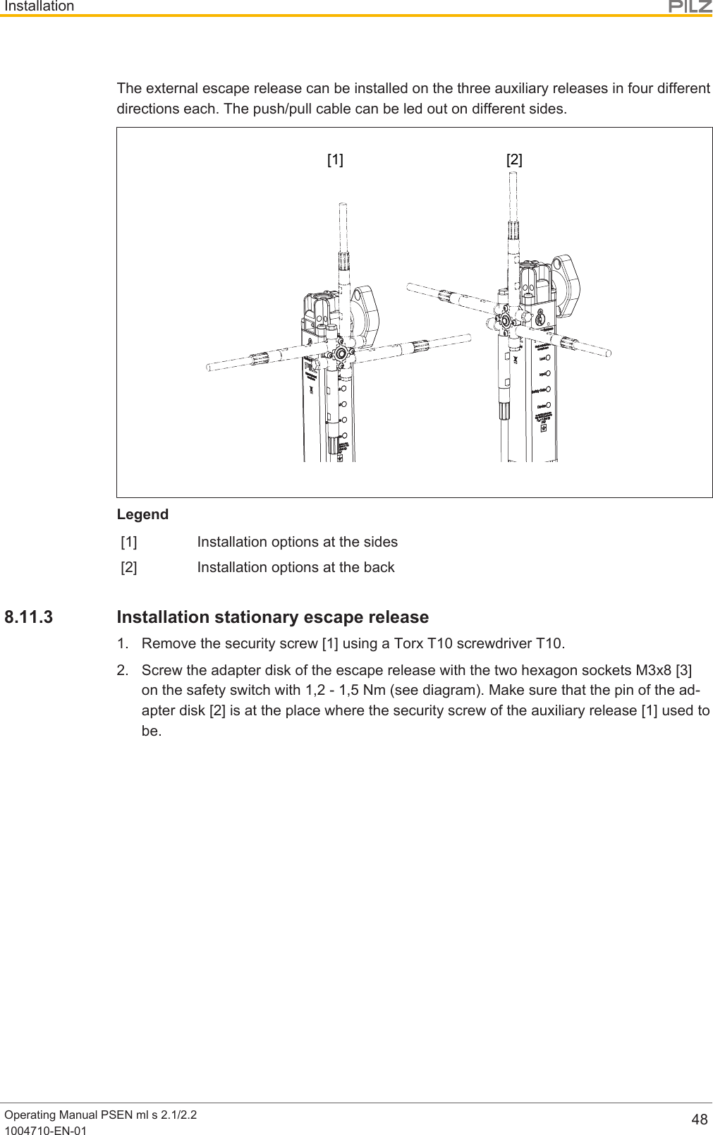 InstallationOperating Manual PSEN ml s 2.1/2.21004710-EN-01 48The external escape release can be installed on the three auxiliary releases in four differentdirections each. The push/pull cable can be led out on different sides.[1] [2]Legend[1] Installation options at the sides[2] Installation options at the back8.11.3 Installation stationary escape release1. Remove the security screw [1] using a Torx T10 screwdriver T10.2. Screw the adapter disk of the escape release with the two hexagon sockets M3x8[3]on the safety switch with 1,2 - 1,5 Nm (see diagram). Make sure that the pin of the ad-apter disk [2] is at the place where the security screw of the auxiliary release [1] used tobe.