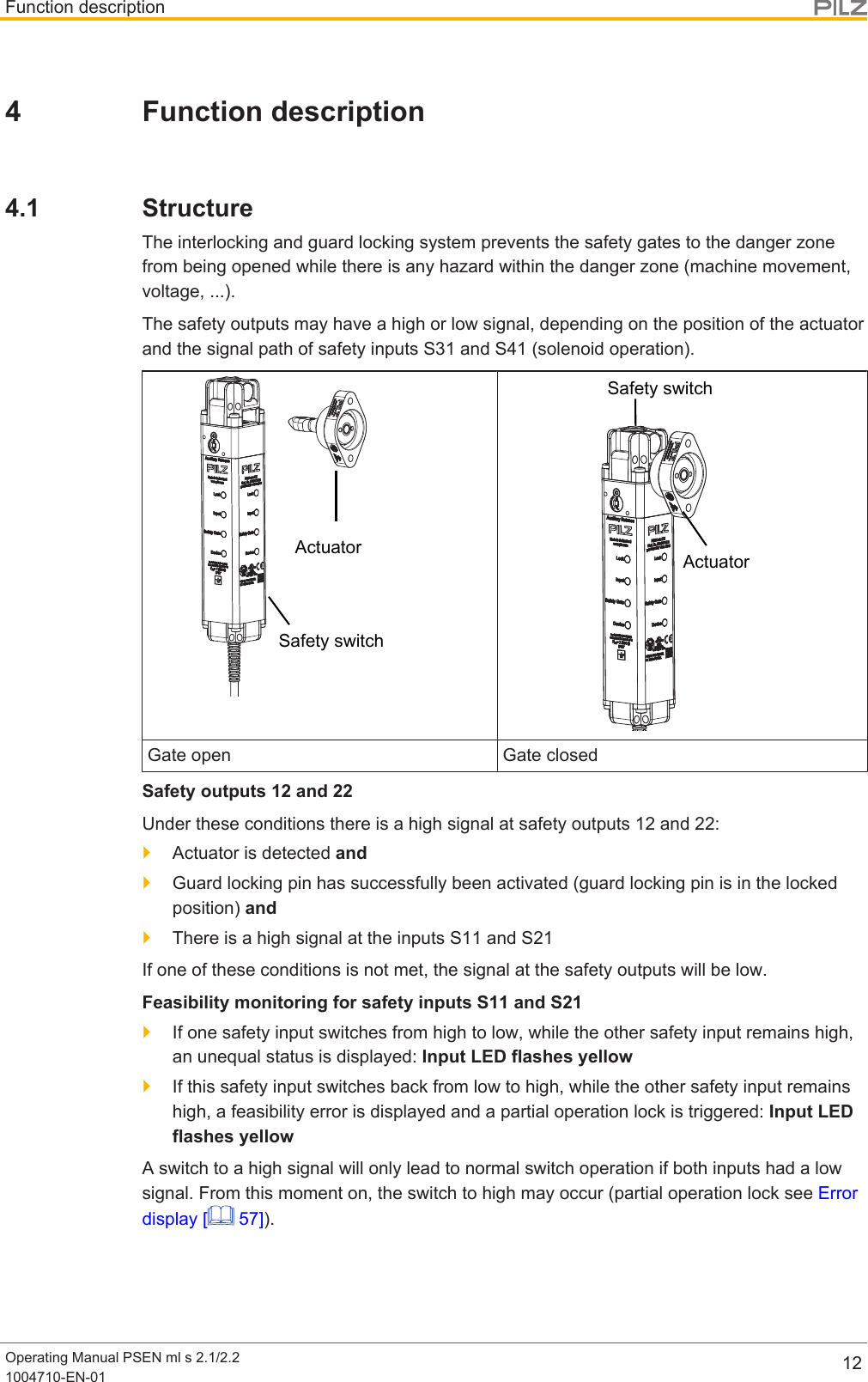 Function descriptionOperating Manual PSEN ml s 2.1/2.21004710-EN-01 124 Function description4.1 StructureThe interlocking and guard locking system prevents the safety gates to the danger zonefrom being opened while there is any hazard within the danger zone (machine movement,voltage, ...).The safety outputs may have a high or low signal, depending on the position of the actuatorand the signal path of safety inputs S31 and S41 (solenoid operation).Safety switchActuatorSafety switchActuatorGate open Gate closedSafety outputs 12 and 22Under these conditions there is a high signal at safety outputs 12 and 22:}Actuator is detected and}Guard locking pin has successfully been activated (guard locking pin is in the lockedposition) and}There is a high signal at the inputs S11 and S21If one of these conditions is not met, the signal at the safety outputs will be low.Feasibility monitoring for safety inputs S11 and S21}If one safety input switches from high to low, while the other safety input remains high,an unequal status is displayed: Input LED flashes yellow}If this safety input switches back from low to high, while the other safety input remainshigh, a feasibility error is displayed and a partial operation lock is triggered: Input LEDflashes yellowA switch to a high signal will only lead to normal switch operation if both inputs had a lowsignal. From this moment on, the switch to high may occur (partial operation lock see Errordisplay [  57]).