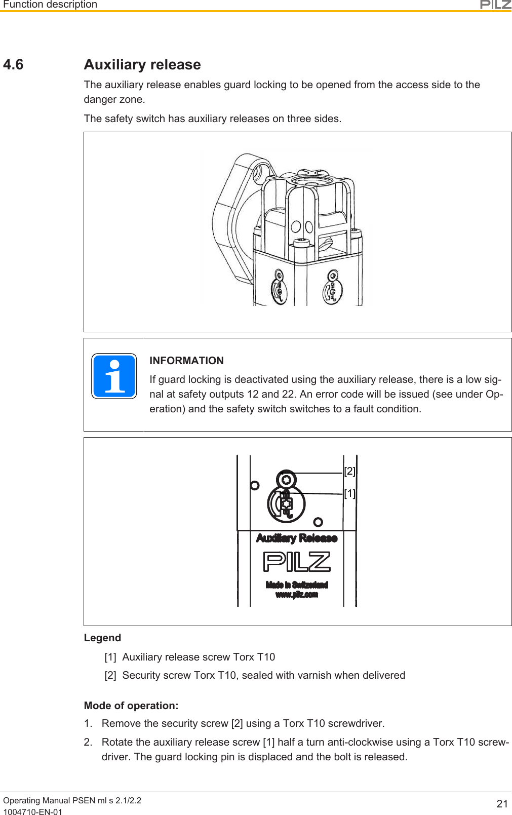 Function descriptionOperating Manual PSEN ml s 2.1/2.21004710-EN-01 214.6 Auxiliary releaseThe auxiliary release enables guard locking to be opened from the access side to thedanger zone.The safety switch has auxiliary releases on three sides.INFORMATIONIf guard locking is deactivated using the auxiliary release, there is a low sig-nal at safety outputs 12 and 22. An error code will be issued (see under Op-eration) and the safety switch switches to a fault condition.[1][2]Legend[1] Auxiliary release screw Torx T10[2] Security screw Torx T10, sealed with varnish when deliveredMode of operation:1. Remove the security screw [2] using a Torx T10 screwdriver.2. Rotate the auxiliary release screw [1] half a turn anti-clockwise using a Torx T10 screw-driver. The guard locking pin is displaced and the bolt is released.