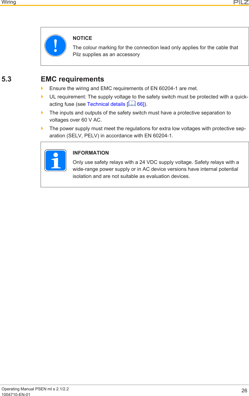 WiringOperating Manual PSEN ml s 2.1/2.21004710-EN-01 26NOTICEThe colour marking for the connection lead only applies for the cable thatPilz supplies as an accessory5.3 EMC requirements}Ensure the wiring and EMC requirements of EN 60204-1 are met.}UL requirement: The supply voltage to the safety switch must be protected with a quick-acting fuse (see Technical details [  66]).}The inputs and outputs of the safety switch must have a protective separation tovoltages over 60 V AC.}The power supply must meet the regulations for extra low voltages with protective sep-aration (SELV, PELV) in accordance with EN60204-1.INFORMATIONOnly use safety relays with a 24 VDC supply voltage. Safety relays with awide-range power supply or in AC device versions have internal potentialisolation and are not suitable as evaluation devices.