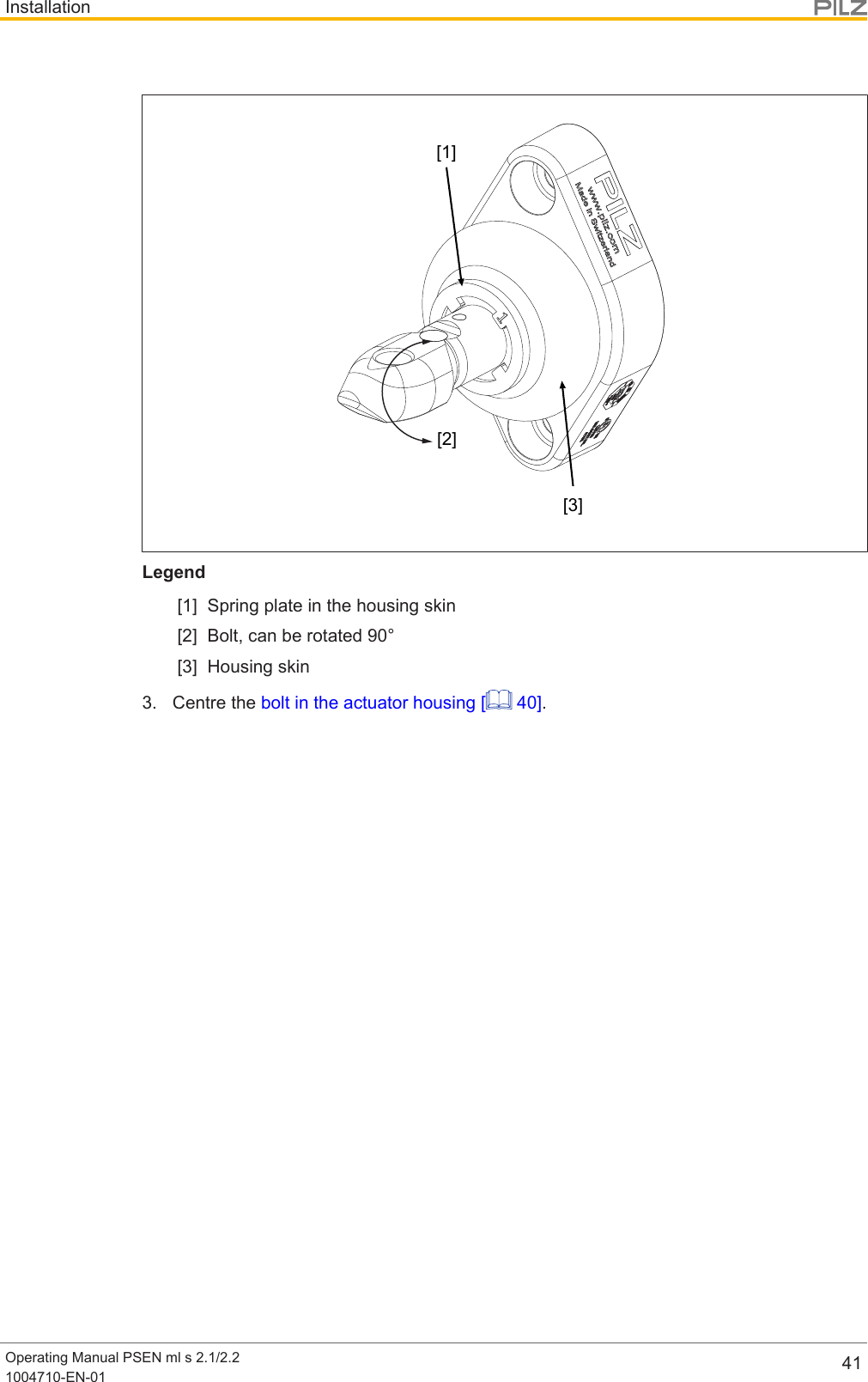 InstallationOperating Manual PSEN ml s 2.1/2.21004710-EN-01 41[1][2][3]Legend[1] Spring plate in the housing skin[2] Bolt, can be rotated 90°[3] Housing skin3. Centre the bolt in the actuator housing [  40].