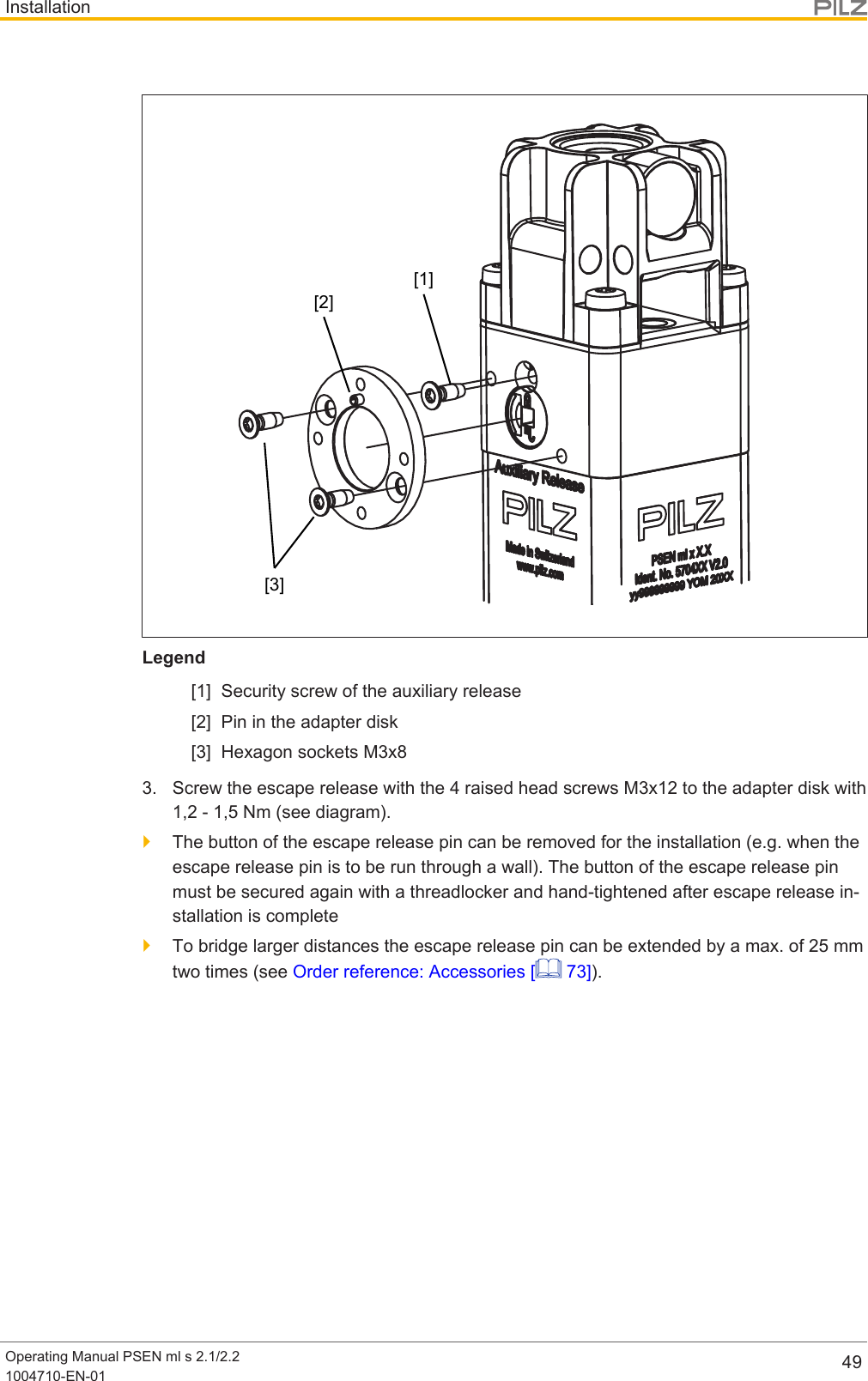 InstallationOperating Manual PSEN ml s 2.1/2.21004710-EN-01 49[1][2][3]Legend[1] Security screw of the auxiliary release[2] Pin in the adapter disk[3] Hexagon sockets M3x83. Screw the escape release with the 4 raised head screws M3x12 to the adapter disk with1,2 - 1,5 Nm (see diagram).}The button of the escape release pin can be removed for the installation (e.g. when theescape release pin is to be run through a wall). The button of the escape release pinmust be secured again with a threadlocker and hand-tightened after escape release in-stallation is complete}To bridge larger distances the escape release pin can be extended by a max. of 25mmtwo times (see Order reference: Accessories [  73]).