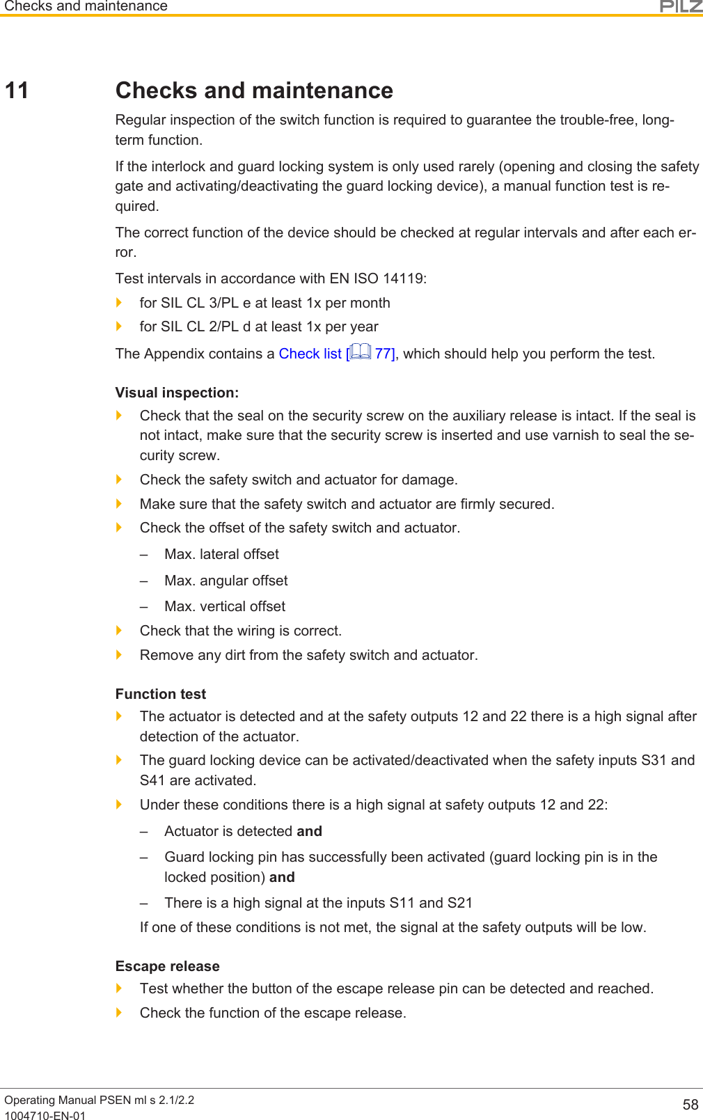 Checks and maintenanceOperating Manual PSEN ml s 2.1/2.21004710-EN-01 5811 Checks and maintenanceRegular inspection of the switch function is required to guarantee the trouble-free, long-term function.If the interlock and guard locking system is only used rarely (opening and closing the safetygate and activating/deactivating the guard locking device), a manual function test is re-quired.The correct function of the device should be checked at regular intervals and after each er-ror.Test intervals in accordance with EN ISO 14119:}for SIL CL 3/PL e at least 1x per month}for SIL CL 2/PL d at least 1x per yearThe Appendix contains a Check list [  77], which should help you perform the test.Visual inspection:}Check that the seal on the security screw on the auxiliary release is intact. If the seal isnot intact, make sure that the security screw is inserted and use varnish to seal the se-curity screw.}Check the safety switch and actuator for damage.}Make sure that the safety switch and actuator are firmly secured.}Check the offset of the safety switch and actuator.– Max. lateral offset– Max. angular offset– Max. vertical offset}Check that the wiring is correct.}Remove any dirt from the safety switch and actuator.Function test}The actuator is detected and at the safety outputs 12 and 22 there is a high signal afterdetection of the actuator.}The guard locking device can be activated/deactivated when the safety inputs S31 andS41 are activated.}Under these conditions there is a high signal at safety outputs 12 and 22:– Actuator is detected and– Guard locking pin has successfully been activated (guard locking pin is in thelocked position) and– There is a high signal at the inputs S11 and S21If one of these conditions is not met, the signal at the safety outputs will be low.Escape release}Test whether the button of the escape release pin can be detected and reached.}Check the function of the escape release.