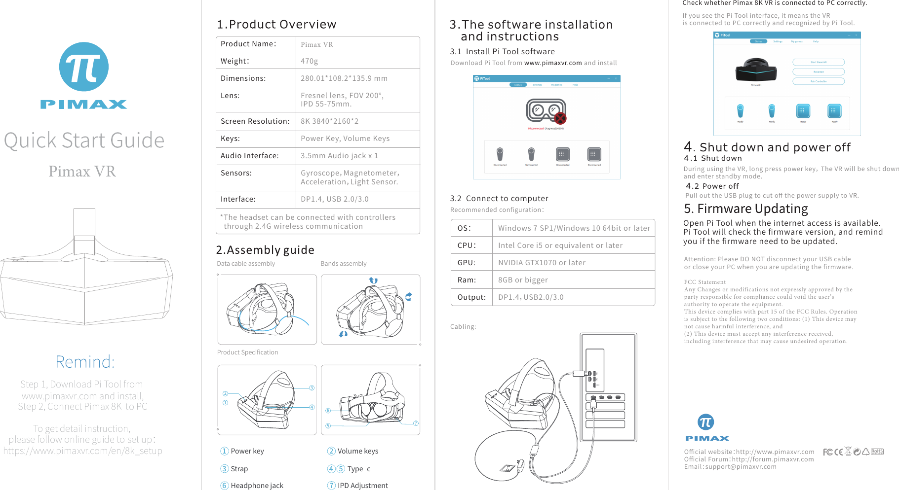 Pimax VR  Step 1, Download Pi Tool from www.pimaxvr.com and install, Step 2, Connect Pimax 8K  to PCTo get detail instruction, please follow online guide to set up：https://www.pimaxvr.com/en/8k_setupProduct Name：Weight：Dimensions:Lens:Screen Resolution:Keys: Audio Interface: Sensors: Interface: OS：CPU：GPU:Ram:Output:Pimax VR 470g280.01*108.2*135.9 mmFresnel lens, FOV 200°, IPD 55-75mm.8K 3840*2160*2Power Key, Volume Keys3.5mm Audio jack x 1Gyroscope，Magnetometer，Acceleration，Light Sensor.DP1.4, USB 2.0/3.0Windows 7 SP1/Windows 10 64bit or laterIntel Core i5 or equivalent or laterNVIDIA GTX1070 or later8GB or biggerDP1.4，USB2.0/3.0Download Pi Tool from www.pimaxvr.com and installIf you see the Pi Tool interface, it means the VRis connected to PC correctly and recognized by Pi Tool.Check whether Pimax 8K VR is connected to PC correctly.Data cable assembly Bands assemblyProduct Speciﬁcation3.1  Install Pi Tool software3.2  Connect to computerOpen Pi Tool when the internet access is available. Pi Tool will check the ﬁrmware version, and remind you if the ﬁrmware need to be updated.Recommended conﬁguration：Attention: Please DO NOT disconnect your USB cable or close your PC when you are updating the ﬁrmware.FCC Statement Any Changes or modifications not expressly approved by the party responsible for compliance could void the user’s authority to operate the equipment.   This device complies with part 15 of the FCC Rules. Operation is subject to the following two conditions: (1) This device may not cause harmful interference, and  (2) This device must accept any interference received, including interference that may cause undesired operation.    Oﬃcial website：http://www.pimaxvr.comOﬃcial Forum：http://forum.pimaxvr.comEmail：support@pimaxvr.comPull out the USB plug to cut oﬀ the power supply to VR.During using the VR, long press power key， The VR will be shut down and enter standby mode.Cabling:1Power key7IPD AdjustmentType_c4 5Headphone jack62Volume keys3StrapDP DP HDMI HDMIHDMI2341765*The headset can be connected with controllersthrough 2.4G wireless communication