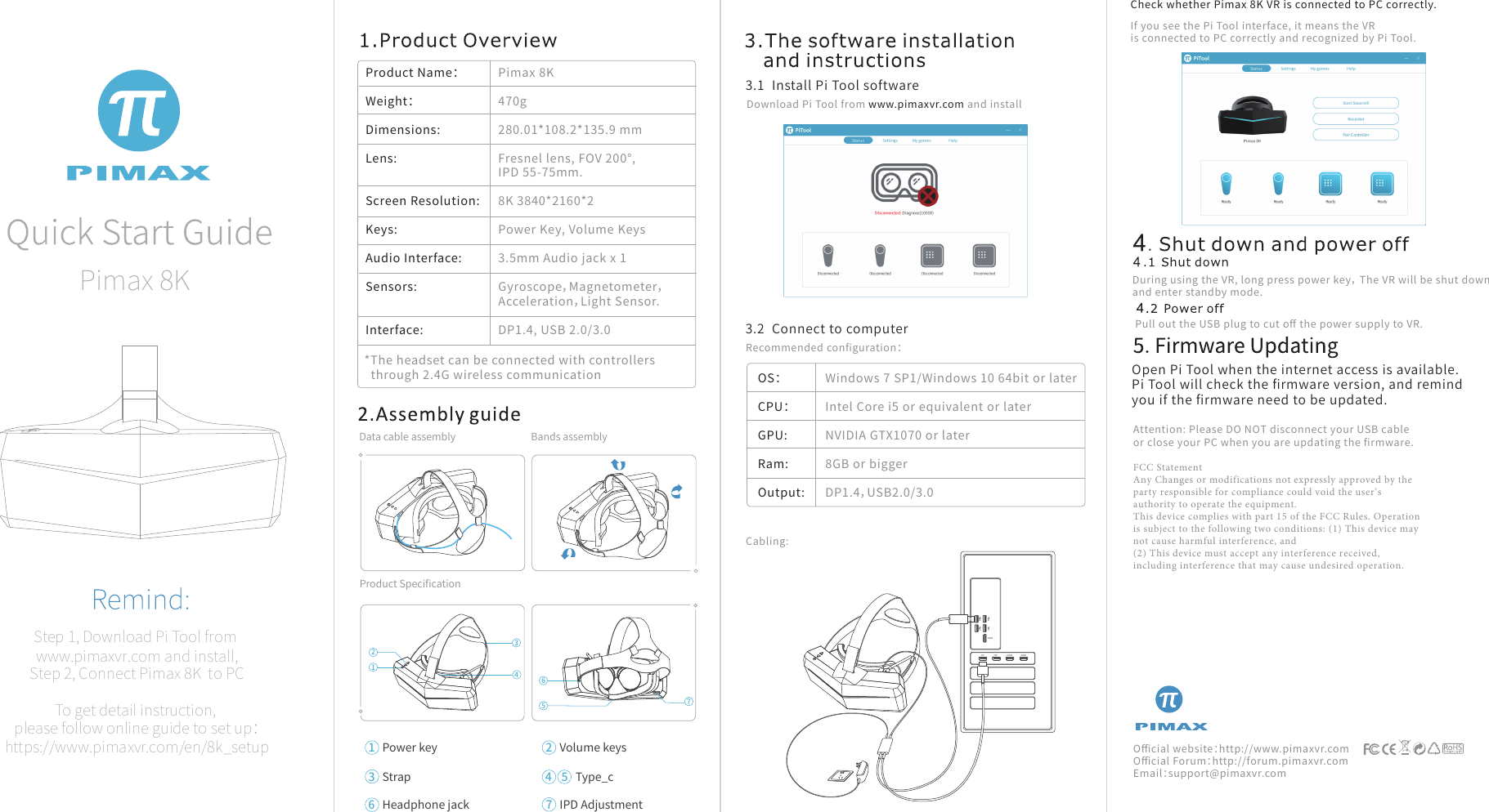 Pimax 8K Step 1, Download Pi Tool from www.pimaxvr.com and install, Step 2, Connect Pimax 8K  to PCTo get detail instruction, please follow online guide to set up：https://www.pimaxvr.com/en/8k_setupProduct Name：Weight：Dimensions:Lens:Screen Resolution:Keys: Audio Interface: Sensors: Interface: OS：CPU：GPU:Ram:Output:Pimax 8K470g280.01*108.2*135.9 mmFresnel lens, FOV 200°, IPD 55-75mm.8K 3840*2160*2Power Key, Volume Keys3.5mm Audio jack x 1Gyroscope，Magnetometer，Acceleration，Light Sensor.DP1.4, USB 2.0/3.0Windows 7 SP1/Windows 10 64bit or laterIntel Core i5 or equivalent or laterNVIDIA GTX1070 or later8GB or biggerDP1.4，USB2.0/3.0Download Pi Tool from www.pimaxvr.com and installIf you see the Pi Tool interface, it means the VRis connected to PC correctly and recognized by Pi Tool.Check whether Pimax 8K VR is connected to PC correctly.Data cable assembly Bands assemblyProduct Speciﬁcation3.1  Install Pi Tool software3.2  Connect to computerOpen Pi Tool when the internet access is available. Pi Tool will check the ﬁrmware version, and remind you if the ﬁrmware need to be updated.Recommended conﬁguration：Attention: Please DO NOT disconnect your USB cable or close your PC when you are updating the ﬁrmware.FCC Statement Any Changes or modifications not expressly approved by the party responsible for compliance could void the user’s authority to operate the equipment.   This device complies with part 15 of the FCC Rules. Operation is subject to the following two conditions: (1) This device may not cause harmful interference, and  (2) This device must accept any interference received, including interference that may cause undesired operation.    Oﬃcial website：http://www.pimaxvr.comOﬃcial Forum：http://forum.pimaxvr.comEmail：support@pimaxvr.comPull out the USB plug to cut oﬀ the power supply to VR.During using the VR, long press power key， The VR will be shut down and enter standby mode.Cabling:1Power key7IPD AdjustmentType_c4 5Headphone jack62Volume keys3StrapDP DP HDMI HDMIHDMI2341765*The headset can be connected with controllersthrough 2.4G wireless communication