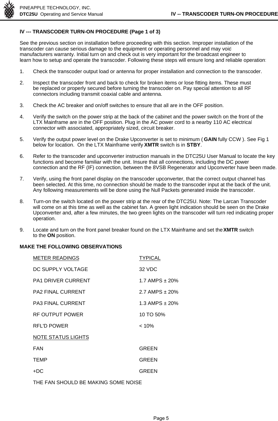 PINEAPPLE TECHNOLOGY, INC.  DTC25U  Operating and Service Manual lV -- TRANSCODER TURN-ON PROCEDURElV --- TRANSCODER TURN-ON PROCEDURE (Page 1 of 3)See the previous section on installation before proceeding with this section. Improper installation of thetranscoder can cause serious damage to the equipment or operating personnel and may voidmanufacturers warranty. Initial turn on and check out is very important for the broadcast engineer tolearn how to setup and operate the transcoder. Following these steps will ensure long and reliable operation:1. Check the transcoder output load or antenna for proper installation and connection to the transcoder.2. Inspect the transcoder front and back to check for broken items or lose fitting items. These mustbe replaced or properly secured before turning the transcoder on. Pay special attention to all RFconnectors including transmit coaxial cable and antenna. 3. Check the AC breaker and on/off switches to ensure that all are in the OFF position.4. Verify the switch on the power strip at the back of the cabinet and the power switch on the front of the LTX Mainframe are in the OFF position. Plug in the AC power cord to a nearby 110 AC electricalconnector with associated, appropriately sized, circuit breaker.5. Verify the output power level on the Drake Upconverter is set to minimum ( GAIN fully CCW ). See Fig 1 below for location.  On the LTX Mainframe verify XMTR switch is in STBY.6. Refer to the transcoder and upconverter instruction manuals in the DTC25U User Manual to locate the key functions and become familiar with the unit. Insure that all connections, including the DC power connection and the RF (IF) connection, between the 8VSB Regenerator and Upconverter have been made. 7. Verify, using the front panel display on the transcoder upconverter, that the correct output channel has been selected. At this time, no connection should be made to the transcoder input at the back of the unit. Any following measurements will be done using the Null Packets generated inside the transcoder.8. Turn-on the switch located on the power strip at the rear of the DTC25U. Note: The Larcan Transcoder will come on at this time as well as the cabinet fan. A green light indication should be seen on the Drake Upconverter and, after a few minutes, the two green lights on the transcoder will turn red indicating proper operation.9. Locate and turn on the front panel breaker found on the LTX Mainframe and set the XMTR switch to the ON position. MAKE THE FOLLOWING OBSERVATIONSMETER READINGS TYPICALDC SUPPLY VOLTAGE32 VDCPA1 DRIVER CURRENT1.7 AMPS ± 20%PA2 FINAL CURRENT2.7 AMPS ± 20%PA3 FINAL CURRENT1.3 AMPS ± 20%RF OUTPUT POWER 10 TO 50%RFL&apos;D POWER &lt; 10%NOTE STATUS LIGHTSFAN GREENTEMP GREEN+DC GREENTHE FAN SHOULD BE MAKING SOME NOISE              Page 5