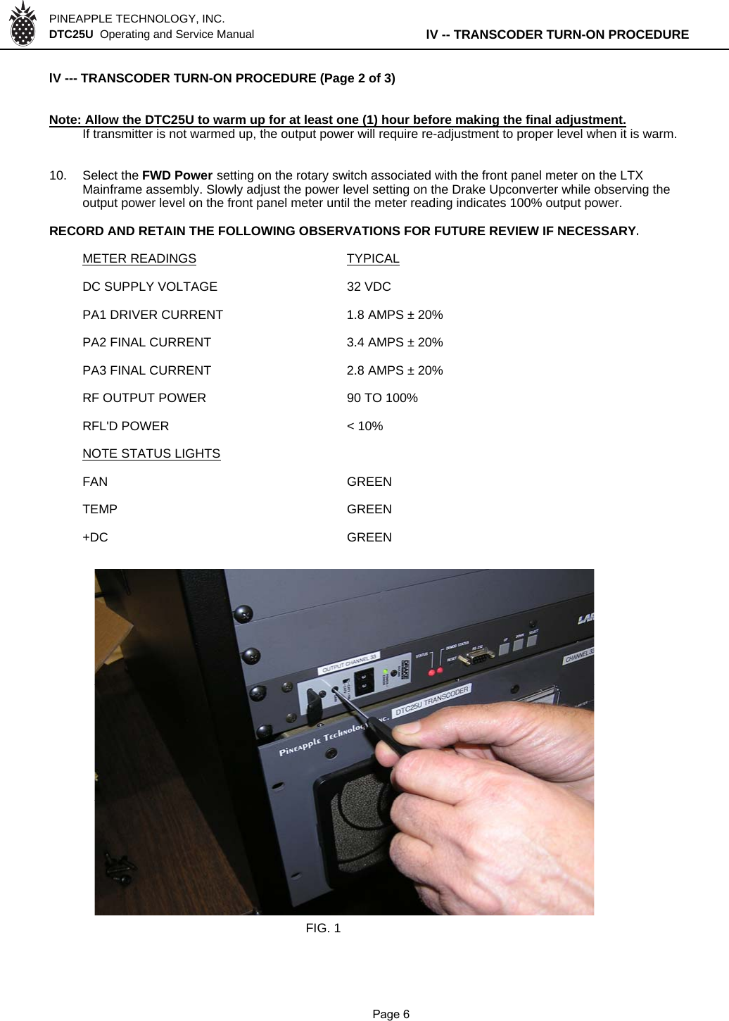 PINEAPPLE TECHNOLOGY, INC.  DTC25U  Operating and Service Manual lV -- TRANSCODER TURN-ON PROCEDURElV --- TRANSCODER TURN-ON PROCEDURE (Page 2 of 3)Note: Allow the DTC25U to warm up for at least one (1) hour before making the final adjustment.If transmitter is not warmed up, the output power will require re-adjustment to proper level when it is warm.10. Select the FWD Power setting on the rotary switch associated with the front panel meter on the LTX Mainframe assembly. Slowly adjust the power level setting on the Drake Upconverter while observing the output power level on the front panel meter until the meter reading indicates 100% output power.RECORD AND RETAIN THE FOLLOWING OBSERVATIONS FOR FUTURE REVIEW IF NECESSARY.METER READINGS TYPICALDC SUPPLY VOLTAGE 32 VDCPA1 DRIVER CURRENT 1.8 AMPS ± 20%PA2 FINAL CURRENT 3.4 AMPS ± 20%PA3 FINAL CURRENT 2.8 AMPS ± 20%RF OUTPUT POWER 90 TO 100%RFL&apos;D POWER &lt; 10%NOTE STATUS LIGHTSFAN GREENTEMP GREEN+DC GREENFIG. 1              Page 6