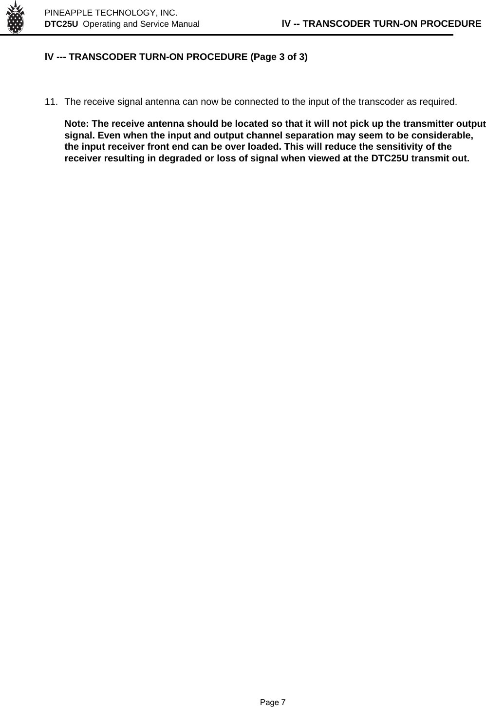 PINEAPPLE TECHNOLOGY, INC.  DTC25U  Operating and Service Manual lV -- TRANSCODER TURN-ON PROCEDURElV --- TRANSCODER TURN-ON PROCEDURE (Page 3 of 3)11. The receive signal antenna can now be connected to the input of the transcoder as required. Note: The receive antenna should be located so that it will not pick up the transmitter outputsignal. Even when the input and output channel separation may seem to be considerable,the input receiver front end can be over loaded. This will reduce the sensitivity of thereceiver resulting in degraded or loss of signal when viewed at the DTC25U transmit out.                Page 7