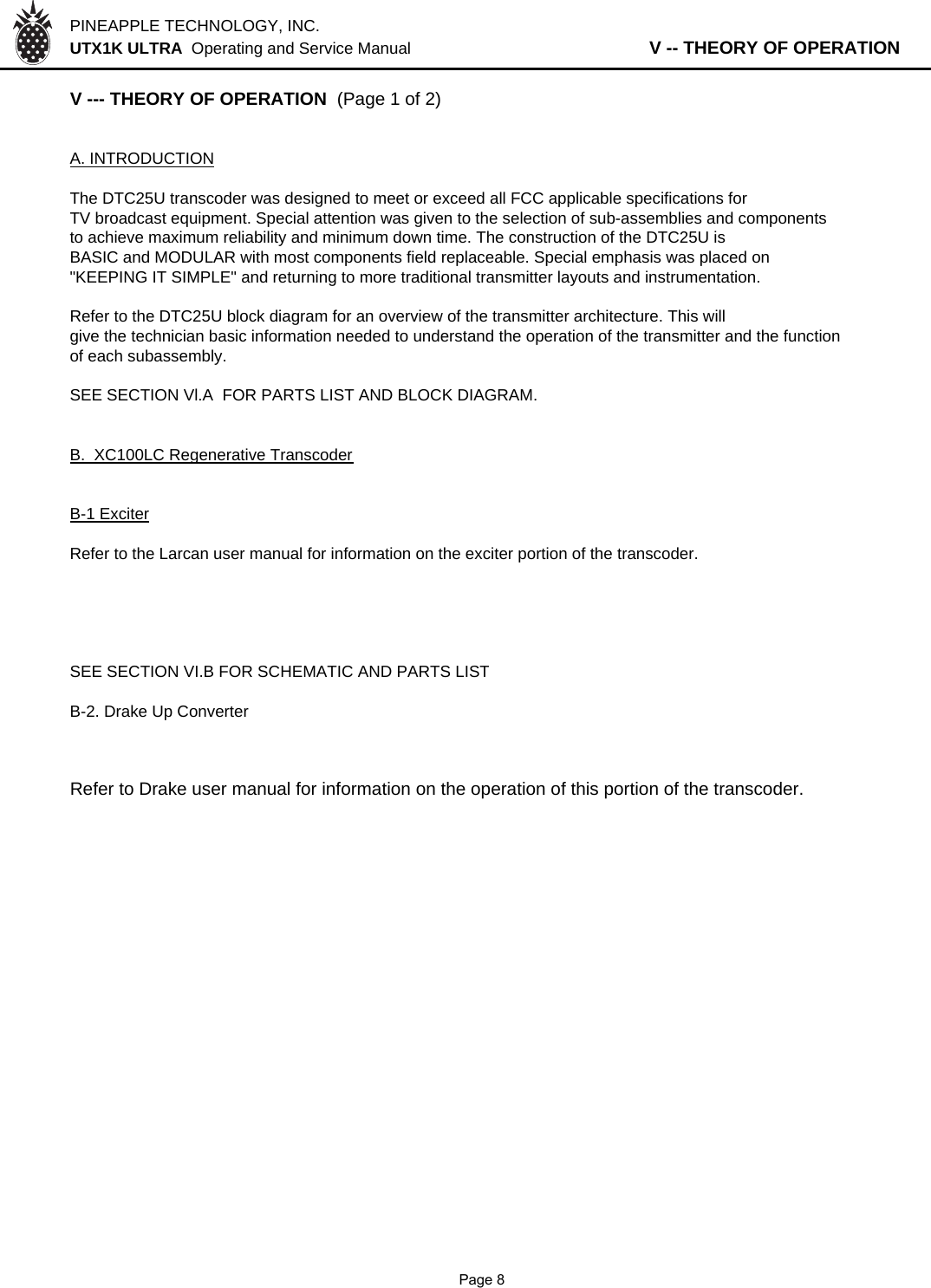 PINEAPPLE TECHNOLOGY, INC.  UTX1K ULTRA  Operating and Service Manual                   V -- THEORY OF OPERATIONV --- THEORY OF OPERATION  (Page 1 of 2)A. INTRODUCTIONThe DTC25U transcoder was designed to meet or exceed all FCC applicable specifications forTV broadcast equipment. Special attention was given to the selection of sub-assemblies and componentsto achieve maximum reliability and minimum down time. The construction of the DTC25U isBASIC and MODULAR with most components field replaceable. Special emphasis was placed on&quot;KEEPING IT SIMPLE&quot; and returning to more traditional transmitter layouts and instrumentation.Refer to the DTC25U block diagram for an overview of the transmitter architecture. This will give the technician basic information needed to understand the operation of the transmitter and the function of each subassembly.SEE SECTION Vl.A  FOR PARTS LIST AND BLOCK DIAGRAM.B.  XC100LC Regenerative TranscoderB-1 ExciterRefer to the Larcan user manual for information on the exciter portion of the transcoder.SEE SECTION VI.B FOR SCHEMATIC AND PARTS LISTB-2. Drake Up ConverterRefer to Drake user manual for information on the operation of this portion of the transcoder.              Page 8